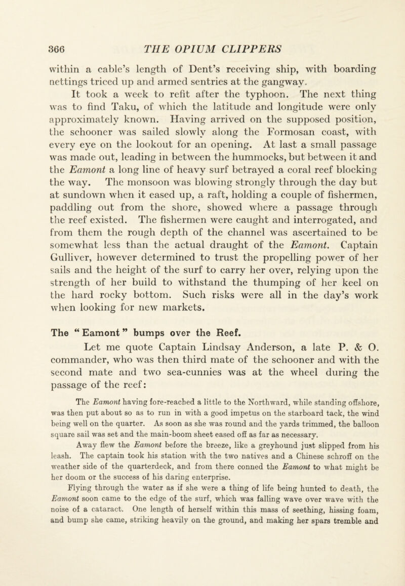 within a cable’s length of Dent’s receiving ship, with boarding nettings triced up and armed sentries at the gangway. It took a week to refit after the typhoon. The next thing was to find Taku, of which the latitude and longitude were only approximately known. Having arrived on the supposed position, the schooner was sailed slowly along the Formosan coast, with every eye on the lookout for an opening. At last a small passage was made out, leading in between the hummocks, but between it and the Eamont a long line of heavy surf betrayed a coral reef blocking the way. The monsoon was blowing strongly through the day but at sundown when it eased up, a raft, holding a couple of fishermen, paddling out from the shore, showed where a passage through the reef existed. The fishermen were caught and interrogated, and from them the rough depth of the channel was ascertained to be somewhat less than the actual draught of the Eamont. Captain Gulliver, however determined to trust the propelling power of her sails and the height of the surf to carry her over, relying upon the strength of her build to withstand the thumping of her keel on the hard rocky bottom. Such risks were all in the day’s work when looking for new markets. The “ Eamont ” bumps over the Reef. Let me quote Captain Lindsay Anderson, a late P. & O. commander, who was then third mate of the schooner and with the second mate and two sea-cunnies was at the wheel during the passage of the reef: The Eamont having fore-reached a little to the Northward, while standing offshore, was then put about so as to run in with a good impetus on the starboard tack, the wind being well on the quarter. As soon as she was round and the yards trimmed, the balloon square sail was set and the main-boom sheet eased off as far as necessary. Away flew the Eamont before the breeze, like a greyhound just slipped from his leash. The captain took his station with the two natives and a Chinese schrofE on the weather side of the quarterdeck, and from there conned the Eamont to what might be her doom or the success of his daring enterprise. Flying through the water as if she were a thing of life being hunted to death, the Eamont soon came to the edge of the surf, which was falling wave over wave with the noise of a cataract. One length of herself within this mass of seething, hissing foam, and bump she came, striking heavily on the ground, and making her spars tremble and