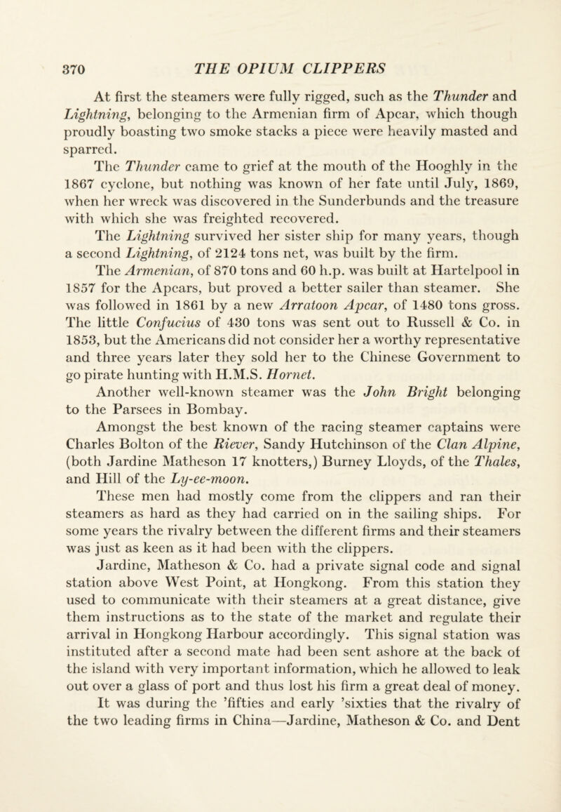 At first the steamers were fully rigged, such as the Thunder and Lightning, belonging to the Armenian firm of Apcar, which though proudly boasting two smoke stacks a piece were heavily masted and sparred. The Thunder came to grief at the mouth of the Hooghly in the 1867 cyclone, but nothing was known of her fate until July, 1869, when her wreck was discovered in the Sunderbunds and the treasure with which she was freighted recovered. The Lightning survived her sister ship for many years, though a second Lightning, of 2124 tons net, was built by the firm. The Armenian, of 870 tons and 60 h.p. was built at Hartelpool in 1857 for the Apcars, but proved a better sailer than steamer. She was followed in 1861 by a new Arratoon Apcar, of 1480 tons gross. The little Confucius of 430 tons was sent out to Russell & Co. in 1853, but the Americans did not consider her a worthy representative and three years later they sold her to the Chinese Government to go pirate hunting with H.M.S. Hornet. Another well-known steamer was the John Bright belonging to the Parsees in Bombay. Amongst the best known of the racing steamer captains were Charles Bolton of the Riever, Sandy Hutchinson of the Clan Alpine, (both Jardine Matheson 17 knotters,) Burney Lloyds, of the Thales, and Hill of the Ly-ee-moon. These men had mostly come from the clippers and ran their steamers as hard as they had carried on in the sailing ships. For some years the rivalry between the different firms and their steamers was just as keen as it had been with the clippers. Jardine, Matheson & Co. had a private signal code and signal station above West Point, at Hongkong. From this station they used to communicate with their steamers at a great distance, give them instructions as to the state of the market and regulate their arrival in Hongkong Harbour accordingly. This signal station was instituted after a second mate had been sent ashore at the back of the island with very important information, which he allowed to leak out over a glass of port and thus lost his firm a great deal of money. It was during the ’fifties and early ’sixties that the rivalry of the two leading firms in China—Jardine, Matheson & Co. and Dent