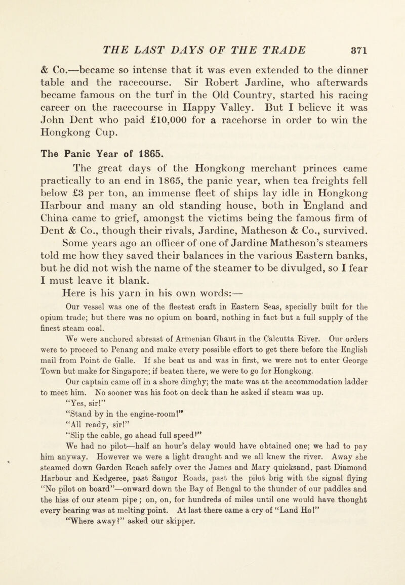 & Co.—became so intense that it was even extended to the dinner table and the racecourse. Sir Robert Jardine, who afterwards became famous on the turf in the Old Country, started his racing career on the racecourse in Happy Valley. But I believe it was John Dent who paid £10,000 for a racehorse in order to win the Hongkong Cup. The Panic Year of 1865. The great days of the Hongkong merchant princes came practically to an end in 1865, the panic year, when tea freights fell below £3 per ton, an immense fleet of ships lay idle in Hongkong Harbour and many an old standing house, both in England and China came to grief, amongst the victims being the famous firm of Dent & Co., though their rivals, Jardine, Matheson & Co., survived. Some years ago an officer of one of Jardine Matheson’s steamers told me how they saved their balances in the various Eastern banks, but he did not wish the name of the steamer to be divulged, so I fear I must leave it blank. Here is his yarn in his own words:— Our vessel was one of the fleetest craft in Eastern Seas, specially built for the opium trade; but there was no opium on board, nothing in fact but a full supply of the finest steam coal. We were anchored abreast of Armenian Ghaut in the Calcutta River. Our orders were to proceed to Penang and make every possible effort to get there before the English mail from Point de Galle. If she beat us and was in first, we were not to enter George Town but make for Singapore; if beaten there, we were to go for Hongkong. Our captain came off in a shore dinghy; the mate was at the accommodation ladder to meet him. No sooner was his foot on deck than he asked if steam was up. “Yes, sir!” “Stand by in the engine-room 1” “All ready, sir!” “Slip the cable, go ahead full speed We had no pilot—half an hour’s delay would have obtained one; we had to pay him anyway. However we were a light draught and we all knew the river. Away she steamed down Garden Reach safely over the James and Mary quicksand, past Diamond Harbour and Kedgeree, past Saugor Roads, past the pilot brig with the signal flying “No pilot on board”—onward down the Bay of Bengal to the thunder of our paddles and the hiss of our steam pipe ; on, on, for hundreds of miles until one would have thought every bearing was at melting point. At last there came a cry of “Land Ho!” “Where away?” asked our skipper.