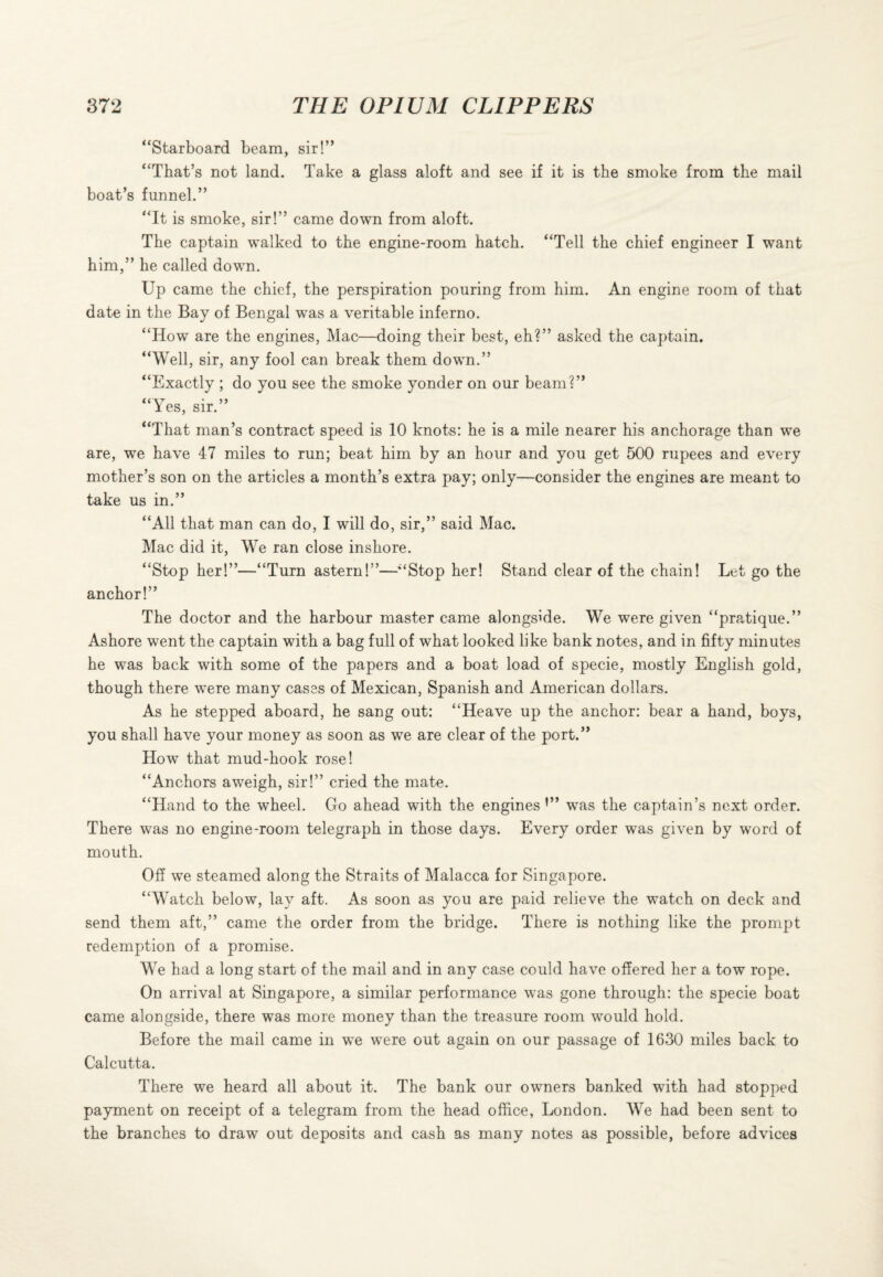 “Starboard beam, sir!” “That’s not land. Take a glass aloft and see if it is the smoke from the mail boat’s funnel.” “It is smoke, sir!” came down from aloft. The captain walked to the engine-room hatch. “Tell the chief engineer I want him,” he called down. Up came the chief, the perspiration pouring from him. An engine room of that date in the Bay of Bengal was a veritable inferno. “How are the engines, Mac—doing their best, eh?” asked the captain. “Well, sir, any fool can break them down.” “Exactly ; do you see the smoke yonder on our beam?” “Yes, sir.” “That man’s contract speed is 10 knots: he is a mile nearer his anchorage than we are, we have 47 miles to run; beat him by an hour and you get 500 rupees and every mother’s son on the articles a month’s extra pay; only—consider the engines are meant to take us in.” “All that man can do, I will do, sir,” said Mac. Mac did it, We ran close inshore. “Stop her!”—“Turn astern!”—“Stop her! Stand clear of the chain! Let go the anchor!” The doctor and the harbour master came alongside. We were given “pratique.” Ashore went the captain with a bag full of what looked like bank notes, and in fifty minutes he was back with some of the papers and a boat load of specie, mostly English gold, though there were many cases of Mexican, Spanish and American dollars. As he stepped aboard, he sang out: “Heave up the anchor: bear a hand, boys, you shall have your money as soon as we are clear of the port.” How that mud-hook rose! “Anchors aweigh, sir!” cried the mate. “Hand to the wheel. Go ahead with the engines was the captain’s next order. There was no engine-room telegraph in those days. Every order was given by word of mouth. Off we steamed along the Straits of Malacca for Singapore. “Watch below, lay aft. As soon as you are paid relieve the watch on deck and send them aft,” came the order from the bridge. There is nothing like the prompt redemption of a promise. We had a long start of the mail and in any case could have offered her a tow rope. On arrival at Singapore, a similar performance was gone through: the specie boat came alongside, there was more money than the treasure room would hold. Before the mail came in we were out again on our passage of 1630 miles back to Calcutta. There we heard all about it. The bank our owners banked with had stopped payment on receipt of a telegram from the head office, London. We had been sent to the branches to draw out deposits and cash as many notes as possible, before advices