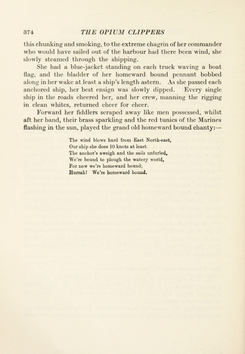 this chunking and smoking, to the extreme chagrin of her commander who would have sailed out of the harbour had there been wind, she slowly steamed through the shipping. She had a blue-jacket standing on each truck waving a boat flag, and the bladder of her homeward bound pennant bobbed along in her wake at least a ship’s length astern. As she passed each anchored ship, her best ensign was slowly dipped. Every single ship in the roads cheered her, and her crew, manning the rigging in clean whites, returned cheer for cheer. Forward her fiddlers scraped away like men possessed, whilst aft her band, their brass sparkling and the red tunics of the Marines flashing in the sun, played the grand old homeward bound chanty:— The wind blows hard from East North-east, Our ship she does 10 knots at least. The anchor’s aweigh and the sails unfurled, We’re bound to plough the watery world, For now we’re homeward bound; Hurrah 1 We’re homeward bound.