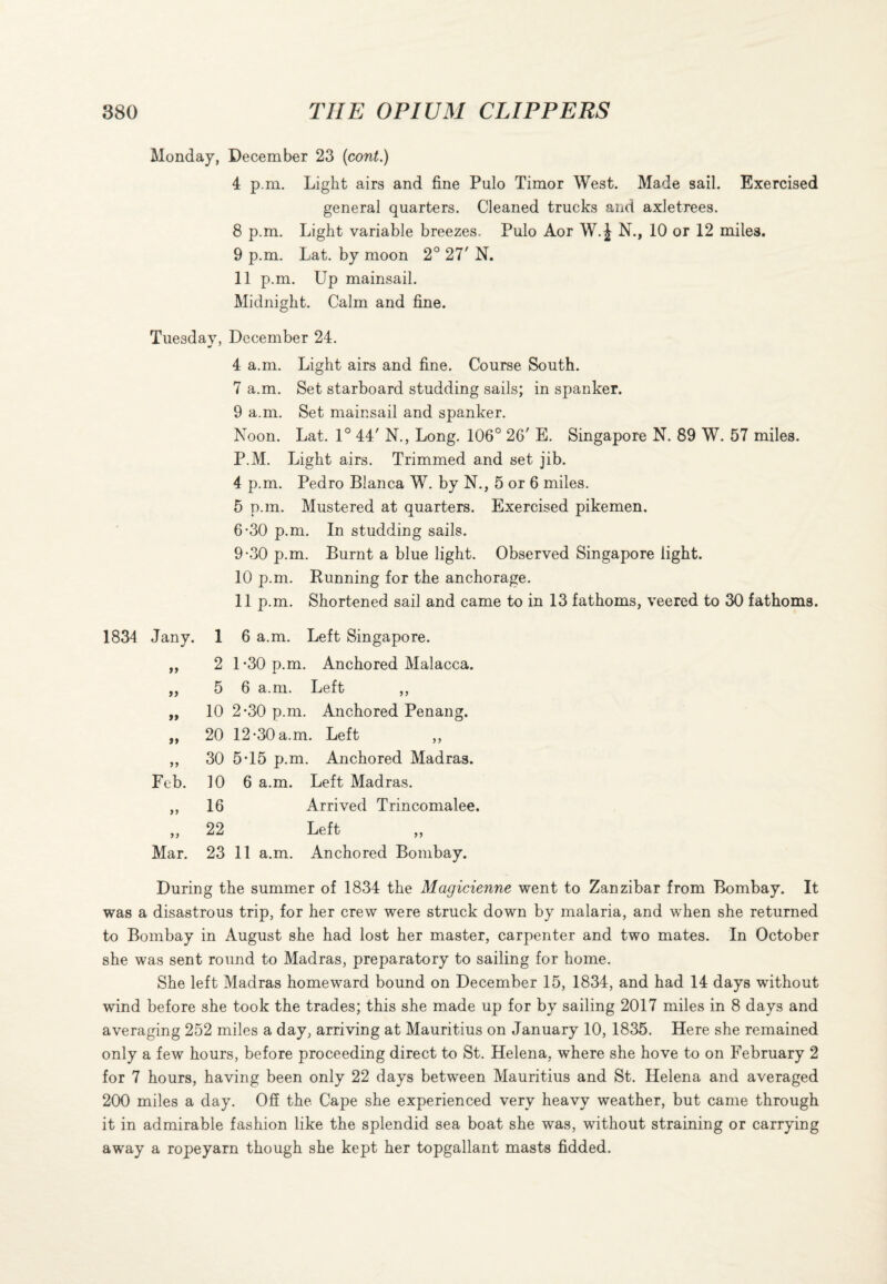 Monday, December 23 (cont.) 4 p.m. Light airs and fine Pulo Timor West. Made sail. Exercised general quarters. Cleaned trucks and axletrees. 8 p.m. Light variable breezes, Pulo Aor W. J N., 10 or 12 miles. 9 p.m. Lat. by moon 2° 27' N. 11 p.m. Up mainsail. Midnight. Calm and fine. Tuesday, December 24. 4 a.m. Light airs and fine. Course South. 7 a.m. Set starboard studding sails; in spanker. 9 a.m. Set mainsail and spanker. Noon. Lat. 1° 44' N., Long. 106° 26' E. Singapore N. 89 W. 57 miles. P.M. Light airs. Trimmed and set jib. 4 p.m. Pedro Blanca W. by N., 5 or 6 miles. 5 p.m. Mustered at quarters. Exercised pikemen. 6-30 p.m. In studding sails. 9*30 p.m. Burnt a blue light. Observed Singapore light. 10 p.m. Running for the anchorage. 11 p.m. Shortened sail and came to in 13 fathoms, veered to 30 fathoms. Jany. 1 6 a.m. Left Singapore. ft 2 1-30 p.m. Anchored Malacca. ft 5 6 a.m. Left ,, ft 10 2-30 p.m. Anchored Penang. ft 20 12-30 a.m. Left ,, t> 30 5T5 p.m. Anchored Madras. Feb. 10 6 a.m. Left Madras. >> 16 Arrived Trincomalee. 22 Left ,, Mar. 23 11 a.m. Anchored Bombay. During the summer of 1834 the Magicienne went to Zanzibar from Bombay. It was a disastrous trip, for her crew were struck down by malaria, and when she returned to Bombay in August she had lost her master, carpenter and two mates. In October she was sent round to Madras, preparatory to sailing for home. She left Madras homeward bound on December 15, 1834, and had 14 days without wind before she took the trades; this she made up for by sailing 2017 miles in 8 days and averaging 252 miles a day, arriving at Mauritius on January 10, 1835. Here she remained only a few hours, before proceeding direct to St. Helena, where she hove to on February 2 for 7 hours, having been only 22 days between Mauritius and St. Helena and averaged 200 miles a day. Off the Cape she experienced very heavy weather, but came through it in admirable fashion like the splendid sea boat she was, without straining or carrying away a ropeyarn though she kept her topgallant masts fidded.