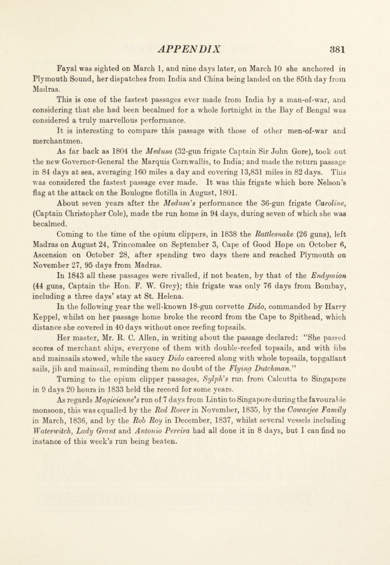 Fayal was sighted on March 1, and nine days later, on March 10 she anchored in Plymouth Sound, her dispatches from India and China being landed on the 85th day from Madras. This is one of the fastest passages ever made from India by a man-of-war, and considering that she had been becalmed for a whole fortnight in the Bay of Bengal was considered a truly marvellous performance. It is interesting to compare this passage with those of other men-of-war and merchantmen. As far back as 1804 the Medusa (32-gun frigate Captain Sir John Gore), took out the new Governor-General the Marquis Cornwallis, to India; and made the return passage in 84 days at sea, averaging 160 miles a day and covering 13,831 miles in 82 days. This was considered the fastest passage ever made. It was this frigate which bore Nelson’s flag at the attack on the Boulogne flotilla in August, 1801. About seven years after the Medusa's performance the 36-gun frigate Caroline, (Captain Christopher Cole), made the run home in 94 days, during seven of which she was becalmed. Coming to the time of the opium clippers, in 1838 the Rattlesnake (26 guns), left Madras on August 24, Trincomalee on September 3, Cape of Good Hope on October 6, Ascension on October 28, after spending two days there and reached Plymouth on November 27, 95 days from Madras. In 1843 all these passages were rivalled, if not beaten, by that of the Endymion (44 guns, Captain the Hon. F. W. Grey); this frigate was only 76 days from Bombay, including a three days’ stay at St. Helena. In the following year the well-known 18-gun corvette Dido, commanded by Harry Keppel, whilst on her passage home broke the record from the Cape to Spithead, which distance she covered in 40 days without once reefing topsails. Her master, Mr. R. C. Allen, in writing about the passage declared: “She passed scores of merchant ships, everyone of them with double-reefed topsails, and with iibs and mainsails stowed, while the saucy Dido careered along with whole topsails, topgallant sails, jib and mainsail, reminding them no doubt of the Flying Dutchman.” Turning to the opium clipper passages, Sylph’s run from Calcutta to Singapore in 9 days 20 hours in 1833 held the record for some years. As regards Magicienne’s run of 7 days from Lin tin to Singapore during the favourable monsoon, this was equalled by the Red Rover in November, 1835, by the Cowasjee Family in March, 1836, and by the Rob Roy in December, 1837, whilst several vessels including Waterwitch, Lady Grant and Antonio Pereira had all done it in 8 days, but I can find no instance of this week’s run being beaten.