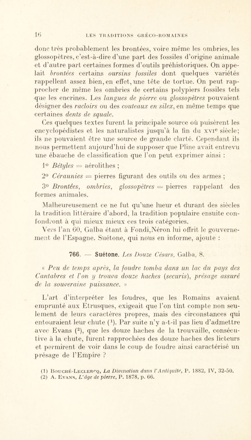 donc très probablement les brontées, voire même les ombries, les glossopètres, c’est-à-dire d’une part des fossiles d’origine animale et d’autre part certaines formes d’outils préhistoriques. On appe¬ lait brontées certains oursins fossiles dont quelques variétés rappellent assez bien, en effet, une tête de tortue. On peut rap¬ procher de même les ombries de certains polypiers fossiles tels que les encrines. Les langues de pierre ou glossopètres pouvaient désigner des racloirs ou des couteaux en silex, en même temps que certaines dents de squale. Ces quelques textes furent la principale source où puisèrent les encyclopédistes et les naturalistes jusqu’à la fin du xvie siècle; ils ne pouvaient être une source de grande clarté. Cependant ils nous permettent aujourd’hui de supposer que Pline aArait entrevu une ébauche de classification que l’on peut exprimer ainsi : 1° Bétyles = aérolit lies ; 2° Céraunies = pierres figurant des outils ou des armes ; 3° Brontées, ombries, glossopètres — pierres rappelant des formes animales. Malheureusement ce ne fut qu’une lueur et durant des siècles la tradition littéraire d’abord, la tradition populaire ensuite con¬ fondront à qui mieux mieux ces trois catégories. Vers l’an 60, Galba étant à Fondi,Néron lui offrit le gouverne¬ ment de l'Espagne. Suétone, qui nous en informe, ajoute : 766. — Suétone. L es Douze Césars, Galba, 8. « Peu de temps après, la foudre tomba dans un lac du pays des Cantabres et Von y troua a douze haches (securis), présage assuré de la souveraine puissance. » L’art d'interpréter les foudres, que les Romains avaient emprunté aux Etrusques, exigeait que l’on tînt compte non seu¬ lement de leurs caractères propres, mais des circonstances qui entouraient leur chute f1). Par suite n’y a-t-il pas lieu d’admettre avec Evans (2), que les douze haches de la trouvaille, consécu¬ tive à la chute, furent rapprochées des douze haches des licteurs et permirent de voir dans le coup de foudre ainsi caractérisé un présage de l’Empire ? (1) Bouché-Lecler^q, La Divination dans VAntiquité, P. 1882, IV, 32-50. (2) A. Evans, L’âge de pierre, P. 1878, p. 66.