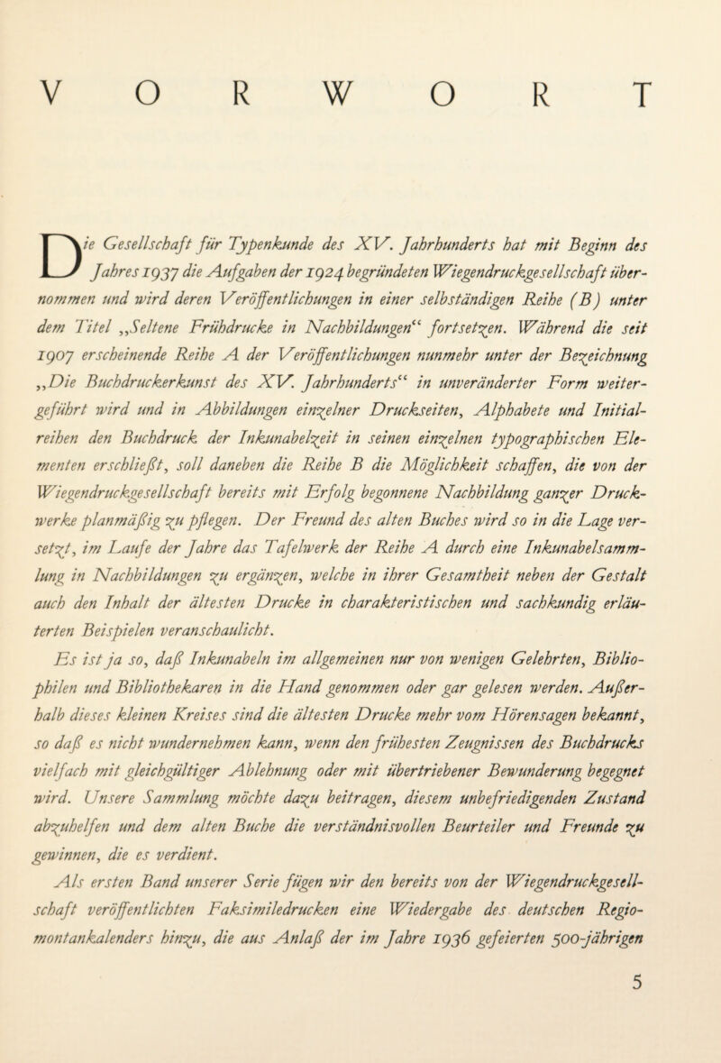 Die Gesellschaft für Typenkunde des XV. Jahrhunderts hat mit Beginn des Jahres iggy die Aufgaben der IQ24 begründeten Wiegendruckgesellschajt über¬ nommen und wird deren Veröffentlichungen in einer selbständigen Reihe (B) unter dem Titel ,,Seltene Frühdrucke in Nachbildungen“ fort setzen. Während die seit igoy erscheinende Reihe A der Veröffentlichungen nunmehr unter der Bezeichnung „Die Buchdruckerkunst des XV. Jahrhunderts“ in unveränderter Form weiter¬ geführt wird und in Abbildungen einzelner Druckseiten, Alphabete und Initial¬ reihen den Buchdruck der Inkunabelzeit in seinen einzelnen typographischen Ele¬ menten erschließt, soll daneben die Reihe B die Möglichkeit schaffen, die von der Wiegendruckgesellschaft bereits mit Erfolg begonnene Nachbildung ganzer Druck¬ werke planmäßig zu pflegen. Der Freund des alten Buches wird so in die Lage ver¬ setzt, im Laufe der Jahre das Tafelwerk der Reihe A durch eine Inkunabelsamm¬ lung in Nachbildungen zu ergänzen, welche in ihrer Gesamtheit neben der Gestalt auch den Inhalt der ältesten Drucke in charakteristischen und sachkundig erläu¬ terten Beispielen veranschaulicht. Es ist ja so, daß Inkunabeln im allgemeinen nur von wenigen Gelehrten, Biblio¬ philen und Bibliothekaren in die Hand genommen oder gar gelesen werden. Außer¬ halb dieses kleinen Kreises sind die ältesten Drucke mehr vom Hörensagen bekannt, so daß es nicht wundernehmen kann, wenn den frühesten Zeugnissen des Buchdrucks vielfach mit gleichgültiger Ablehnung oder mit übertriebener Bewunderung begegnet wird. Unsere Sammlung möchte dazu beitragen, diesem unbefriedigenden Zustand abzuhelfen und dem alten Buche die verständnisvollen Beurteiler und Freunde zu gewinnen, die es verdient. Als ersten Band unserer Serie fügen wir den bereits von der Wiegendruckgesell¬ schaft veröffentlichten Faksimiledrücken eine Wiedergabe des deutschen Regio- montankalenders hinzu, die aus Anlaß der im fahre iggö gefeierten 500-jährigen 5