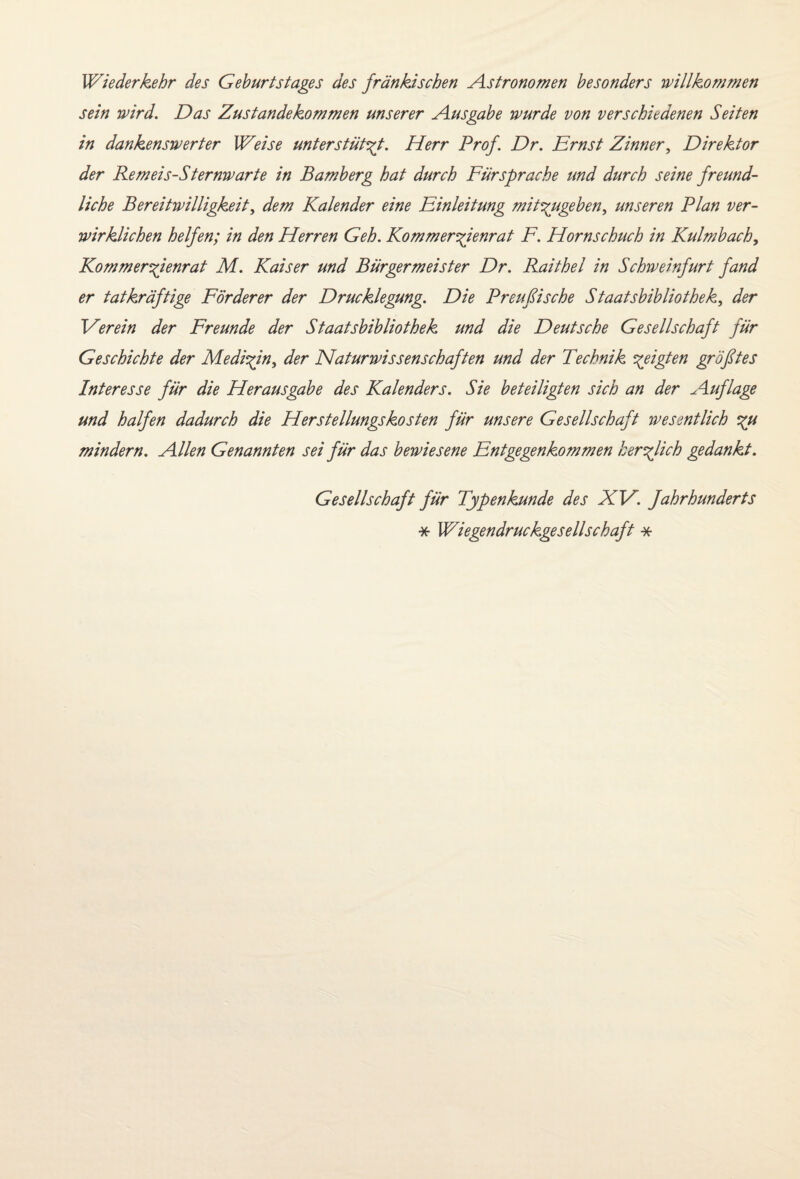Wiederkehr des Geburtstages des fränkischen Astronomen besonders willkommen sein wird. Das Zustandekommen unserer Ausgabe wurde von verschiedenen Seiten in dankenswerter Weise unterstützt. Herr Prof. Dr. Ernst Zinner, Direktor der Remeis-Sternwarte in Bamberg hat durch Fürsprache und durch seine freund¬ liche Bereitwilligkeit, dem Kalender eine Einleitung mitzugeben, unseren Plan ver¬ wirklichen helfen; in den Herren Geh. Kommerzienrat F. Hornschuch in Kulmbach, Kommerzienrat M. Kaiser und Bürgermeister Dr. Raithel in Schweinfurt fand er tatkräftige Förderer der Drucklegung. Die Preußische Staatsbibliothek, der Verein der Freunde der Staatsbibliothek und die Deutsche Gesellschaft für Geschichte der Medizin, der Naturwissenschaften und der Technik zeigten größtes Interesse für die Herausgabe des Kalenders. Sie beteiligten sich an der Auflage und halfen dadurch die Herstellungskosten für unsere Gesellschaft wesentlich zu mindern. Allen Genannten sei für das bewiesene Entgegenkommen herzlich gedankt. Gesellschaft für Typenkunde des XV. Jahrhunderts * Wiegendruckgesellschaft *