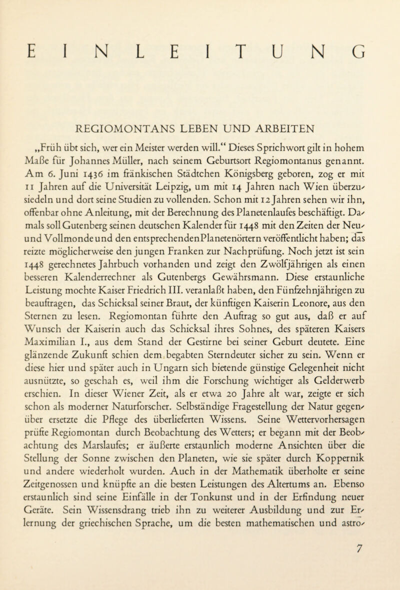 EINLEITUNG REGIOMONTANS LEBEN UND ARBEITEN „Früh übt sich, wer ein Meister werden will.“ Dieses Sprichwort gilt in hohem Maße für Johannes Müller, nach seinem Geburtsort Regiomontanus genannt. Am 6. Juni 1436 im fränkischen Städtchen Königsberg geboren, zog er mit 11 Jahren auf die Universität Leipzig, um mit 14 Jahren nach Wien überzu' siedeln und dort seine Studien zu vollenden. Schon mit 12 Jahren sehen wir ihn, offenbar ohne Anleitung, mit der Berechnung des Planetenlaufes beschäftigt. Da' mals soll Gutenberg seinen deutschen Kalender für 1448 mit den Zeiten der Neu' und Vollmonde und den entsprechendenPlanetenörtern veröffentlicht haben; das reizte möglicherweise den jungen Franken zur Nachprüfung. Noch jetzt ist sein 1448 gerechnetes Jahrbuch vorhanden und zeigt den Zwölfjährigen als einen besseren Kalenderrechner als Gutenbergs Gewährsmann. Diese erstaunliche Leistung mochte Kaiser Friedrich III. veranlaßt haben, den Fünfzehnjährigen zu beauftragen, das Schicksal seiner Braut, der künftigen Kaiserin Leonore, aus den Sternen zu lesen. Regiomontan führte den Auftrag so gut aus, daß er auf Wunsch der Kaiserin auch das Schicksal ihres Sohnes, des späteren Kaisers Maximilian I., aus dem Stand der Gestirne bei seiner Geburt deutete. Eine glänzende Zukunft schien dem begabten Sterndeuter sicher zu sein. Wenn er diese hier und später auch in Ungarn sich bietende günstige Gelegenheit nicht ausnützte, so geschah es, weil ihm die Forschung wichtiger als Gelderwerb erschien. In dieser Wiener Zeit, als er etwa 20 Jahre alt war, zeigte er sich schon als moderner Naturforscher. Selbständige Fragestellung der Natur gegen' über ersetzte die Pflege des überlieferten Wissens. Seine Wettervorhersagen prüfte Regiomontan durch Beobachtung des Wetters; er begann mit der Beob' achtung des Marslaufes; er äußerte erstaunlich moderne Ansichten über die Stellung der Sonne zwischen den Planeten, wie sie später durch Koppernik und andere wiederholt wurden. Auch in der Mathematik überholte er seine Zeitgenossen und knüpfte an die besten Leistungen des Altertums an. Ebenso erstaunlich sind seine Einfälle in der Tonkunst und in der Erfindung neuer Geräte. Sein Wissensdrang trieb ihn zu weiterer Ausbildung und zur Er' lernung der griechischen Sprache, um die besten mathematischen und astro'