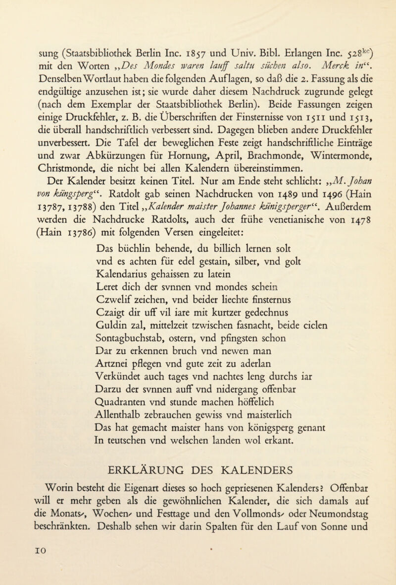 sung (Staatsbibliothek Berlin Inc. 1857 und Univ. Bibi. Erlangen Inc. 528kc) mit den Worten „Des Mondes waren lauff saltu süchen also. Merck in“. Denselben Wortlaut haben die folgenden Auflagen, so daß die 2. Fassung als die endgültige anzusehen ist; sie wurde daher diesem Nachdruck zugrunde gelegt (nach dem Exemplar der Staatsbibliothek Berlin). Beide Fassungen zeigen einige Druckfehler, z. B. die Überschriften der Finsternisse von 1511 und 1513, die überall handschriftlich verbessert sind. Dagegen blieben andere Druckfehler unverbessert. Die Tafel der beweglichen Feste zeigt handschriftliche Einträge und zwar Abkürzungen für Hornung, April, Brachmonde, Wintermonde, Christmonde, die nicht bei allen Kalendern übereinstimmen. Der Kalender besitzt keinen Titel. Nur am Ende steht schlicht: „M.Johan von küngsperg“. Ratdolt gab seinen Nachdrucken von 1489 und 1496 (Hain 13787, 13788) den Titel „Kalender maister Johannes künigsperger“. Außerdem werden die Nachdrucke Ratdolts, auch der frühe venetianische von 1478 (Hain 13786) mit folgenden Versen eingeleitet: Das büchlin behende, du billich lernen solt vnd es achten für edel gestain, silber, vnd golt Kalendarius gehaissen zu latein Leret dich der svnnen vnd mondes schein Czwelif Zeichen, vnd beider liechte finsternus Czaigt dir uff vil iare mit kurtzer gedechnus Guldin zal, mittelzeit tzwischen fasnacht, beide ciclen Sontagbuchstab, ostern, vnd pfingsten schon Dar zu erkennen bruch vnd newen man Artznei pflegen vnd gute zeit zu aderlan Verkündet auch tages vnd nachtes leng durchs iar Darzu der svnnen auff vnd nidergang offenbar Quadranten vnd stunde machen höffelich Allenthalb zebrauchen gewiss vnd maisterlich Das hat gemacht maister hans von königsperg genant In teutschen vnd welschen landen wol erkant. ERKLÄRUNG DES KALENDERS Worin besteht die Eigenart dieses so hoch gepriesenen Kalenders? Offenbar will er mehr geben als die gewöhnlichen Kalender, die sich damals auf die Monats/, Wochen/ und Festtage und den Vollmonds/ oder Neumondstag beschränkten. Deshalb sehen wir darin Spalten für den Lauf von Sonne und IO