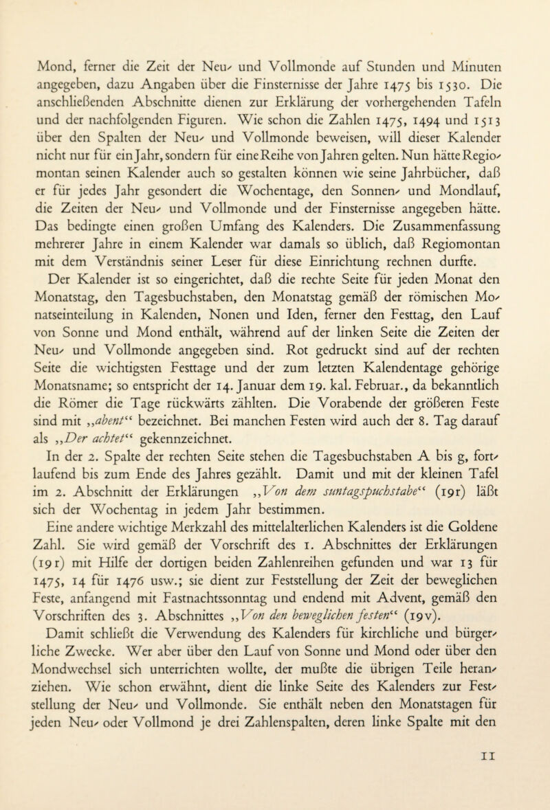 Mond, ferner die Zeit der Neu' und Vollmonde auf Stunden und Minuten angegeben, dazu Angaben über die Finsternisse der Jahre 1475 bis 1530. Die anschließenden Abschnitte dienen zur Erklärung der vorhergehenden Tafeln und der nachfolgenden Figuren. Wie schon die Zahlen 1475, 1494 und 1513 über den Spalten der Neu' und Vollmonde beweisen, will dieser Kalender nicht nur für ein Jahr, sondern für eine Reihe von Jahren gelten. Nun hätte Region montan seinen Kalender auch so gestalten können wie seine Jahrbücher, daß er für jedes Jahr gesondert die Wochentage, den Sönnern und Mondlauf, die Zeiten der Neu' und Vollmonde und der Finsternisse angegeben hätte. Das bedingte einen großen Umfang des Kalenders. Die Zusammenfassung mehrerer Jahre in einem Kalender war damals so üblich, daß Regiomontan mit dem Verständnis seiner Leser für diese Einrichtung rechnen durfte. Der Kalender ist so eingerichtet, daß die rechte Seite für jeden Monat den Monatstag, den Tagesbuchstaben, den Monatstag gemäß der römischen Mo' natseinteilung in Kalenden, Nonen und Iden, ferner den Festtag, den Lauf von Sonne und Mond enthält, während auf der linken Seite die Zeiten der Neu' und Vollmonde angegeben sind. Rot gedruckt sind auf der rechten Seite die wichtigsten Festtage und der zum letzten Kalendentage gehörige Monatsname; so entspricht der 14. Januar dem 19. kal. Februar., da bekanntlich die Römer die Tage rückwärts zählten. Die Vorabende der größeren Feste sind mit ,,abent“ bezeichnet. Bei manchen Festen wird auch der 8. Tag darauf als „Der achtet“ gekennzeichnet. In der 2. Spalte der rechten Seite stehen die Tagesbuchstaben A bis g, fort' laufend bis zum Ende des Jahres gezählt. Damit und mit der kleinen Tafel im 2. Abschnitt der Erklärungen „Von dem suntagspuchstabe‘‘ (19t) läßt sich der Wochentag in jedem Jahr bestimmen. Eine andere wichtige Merkzahl des mittelalterlichen Kalenders ist die Goldene Zahl. Sie wird gemäß der Vorschrift des 1. Abschnittes der Erklärungen (19 r) mit Hilfe der dortigen beiden Zahlenreihen gefunden und war 13 für 1475, 14 für 1476 usw.; sie dient zur Feststellung der Zeit der beweglichen Feste, anfangend mit Fastnachtssonntag und endend mit Advent, gemäß den Vorschriften des 3. Abschnittes „Von den beweglichen festen“ (19 v). Damit schließt die Verwendung des Kalenders für kirchliche und bürgen liehe Zwecke. Wer aber über den Lauf von Sonne und Mond oder über den Mondwechsel sich unterrichten wollte, der mußte die übrigen Teile heran' ziehen. Wie schon erwähnt, dient die linke Seite des Kalenders zur Fest' Stellung der Neu' und Vollmonde. Sie enthält neben den Monatstagen für jeden Neu' oder Vollmond je drei Zahlenspalten, deren linke Spalte mit den