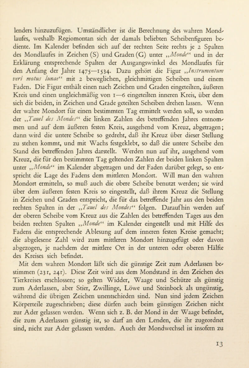 lenders hinzuzufügen. Umständlicher ist die Berechnung des wahren Mond' laufes, weshalb Regiomontan sich der damals beliebten Scheibenfiguren be' diente. Im Kalender befinden sich auf der rechten Seite rechts je 2 Spalten des Mondlaufes in Zeichen (S) und Graden (G) unter „Monde“ und in der Erklärung entsprechende Spalten der Ausgangswinkel des Mondlaufes für den Anfang der Jahre 1475—1534. Dazu gehört die Figur „Instrumentum veri motus lunae“ mit 2 beweglichen, gleichmütigen Scheiben und einem Faden. Die Figur enthält einen nach Zeichen und Graden eingeteilten, äußeren Kreis und einen ungleichmäßig von 1—6 eingeteilten inneren Kreis, über dem sich die beiden, in Zeichen und Grade geteilten Scheiben drehen lassen. Wenn der wahre Mondort für einen bestimmten Tag ermittelt werden soll, so werden der „Tauei des Mondes“ die linken Zahlen des betreffenden Jahres entnonv men und auf dem äußeren festen Kreis, ausgehend vom Kreuz, abgetragen; dann wird die untere Scheibe so gedreht, daß ihr Kreuz über dieser Stellung zu stehen kommt, und mit Wachs festgeklebt, so daß die untere Scheibe den Stand des betreffenden Jahres darstellt. Werden nun auf ihr, ausgehend vom Kreuz, die für den bestimmten Tag geltenden Zahlen der beiden linken Spalten unter „Alonde“ im Kalender abgetragen und der Faden darüber gelegt, so ent' spricht die Lage des Fadens dem mittleren Mondort. Will man den wahren Mondort ermitteln, so muß auch die obere Scheibe benutzt werden; sie wird über dem äußeren festen Kreis so eingestellt, daß ihrem Kreuz die Stellung in Zeichen und Graden entspricht, die für das betreffende Jahr aus den beiden rechten Spalten in der „Tauei des Mondes“ folgen. Daraufhin werden auf der oberen Scheibe vom Kreuz aus die Zahlen des betreffenden Tages aus den beiden rechten Spalten „Alonde“ im Kalender eingestellt und mit Hilfe des Fadens die entsprechende Ablesung auf dem inneren festen Kreise gemacht; die abgelesene Zahl wird zum mittleren Mondort hinzugefügt oder davon abgezogen, je nachdem der mittlere Ort in der unteren oder oberen Hälfte des Kreises sich befindet. Mit dem wahren Mondort läßt sich die günstige Zeit zum Aderlässen be' stimmen (23 r, 24 r). Diese Zeit wird aus dem Mondstand in den Zeichen des Tierkreises erschlossen; so gelten Widder, Waage und Schütze als günstig zum Aderlässen, aber Stier, Zwillinge, Löwe und Steinbock als ungünstig, während die übrigen Zeichen unentschieden sind. Nun sind jedem Zeichen Körperteile zugeschrieben; diese dürfen auch beim günstigen Zeichen nicht zur Ader gelassen werden. Wenn sich z. B. der Mond in der Waage befindet, die zum Aderlässen günstig ist, so darf an den Lenden, die ihr zugeordnet sind, nicht zur Ader gelassen werden. Auch der Mondwechsel ist insofern zu