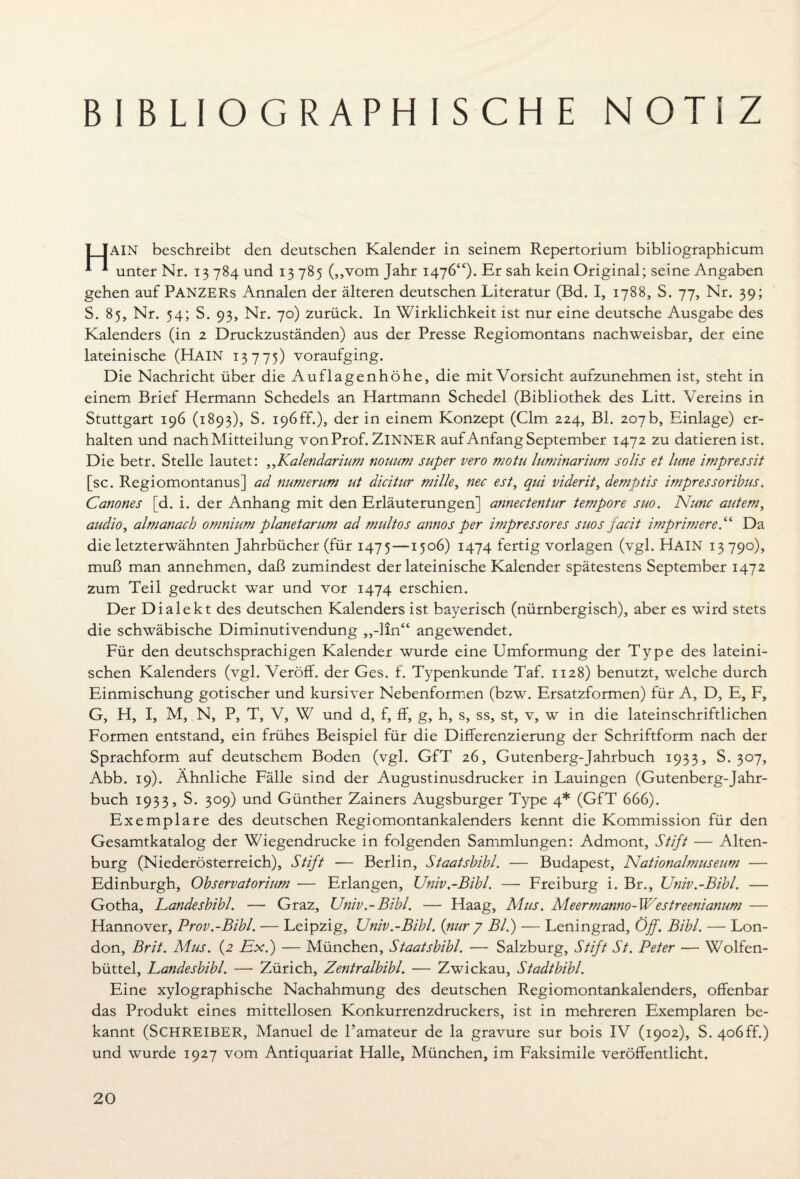 BIBLIOGRAPHISCHE NOTIZ AIN beschreibt den deutschen Kalender in seinem Repertorium bibliographicum 1 1 unter Nr. 13 784 und 13 785 („vom Jahr 1476“)* Er sah kein Original; seine Angaben gehen auf PANZERS Annalen der älteren deutschen Literatur (Bd. I, 1788, S. 77, Nr. 39; S. 85, Nr. 54; S. 93, Nr. 70) zurück. In Wirklichkeit ist nur eine deutsche Ausgabe des Kalenders (in 2 Druckzuständen) aus der Presse Regiomontans nachweisbar, der eine lateinische (HAIN 13775) voraufging. Die Nachricht über die Auflagenhöhe, die mit Vorsicht aufzunehmen ist, steht in einem Brief Hermann Schedels an Hartmann Schedel (Bibliothek des Litt. Vereins in Stuttgart 196 (1893), S. i96ff.), der in einem Konzept (Clm 224, Bl. 207b, Einlage) er¬ halten und nach Mitteilung von Prof. ZlNNER auf Anfang September 1472 zu datieren ist. Die betr. Stelle lautet: ,,Kalendarium nouum super vero motu luminarium solis et lune impressit [sc. Regiomontanus] ad numerum ut dicitur mille, nec est, qui viderit, dempjtis impressoribus. Canones [d. i. der Anhang mit den Erläuterungen] annectentur tempore suo. Nunc autem, audio, almanach omnium planetarum ad multos annos per impressores suos facit imprimere.“ Da die letzterwähnten Jahrbücher (für 1475—1506) 1474 fertig Vorlagen (vgl. HAIN 13790), muß man annehmen, daß zumindest der lateinische Kalender spätestens September 1472 zum Teil gedruckt war und vor 1474 erschien. Der Dialekt des deutschen Kalenders ist bayerisch (nürnbergisch), aber es wird stets die schwäbische Diminutivendung ,,-lln“ angewendet. Für den deutschsprachigen Kalender wurde eine Umformung der Type des lateini¬ schen Kalenders (vgl. Veröff. der Ges. f. Typenkunde Taf. 1128) benutzt, welche durch Einmischung gotischer und kursiver Nebenformen (bzw. Ersatzformen) für A, D, E, F, G, H, I, M, N, P, T, V, W und d, f, ff, g, h, s, ss, st, v, w in die lateinschriftlichen Formen entstand, ein frühes Beispiel für die Differenzierung der Schriftform nach der Sprachform auf deutschem Boden (vgl. GfT 26, Gutenberg-Jahrbuch 1933, S. 307, Abb. 19). Ähnliche Fälle sind der Augustinusdrucker in Lauingen (Gutenberg-Jahr¬ buch 1933, S. 309) und Günther Zainers Augsburger Type 4* (GfT 666). Exemplare des deutschen Regiomontankalenders kennt die Kommission für den Gesamtkatalog der Wiegendrucke in folgenden Sammlungen: Admont, Stift — Alten¬ burg (Niederösterreich), Stift — Berlin, Staatsbibi. — Budapest, Nationalmuseum — Edinburgh, Observatorium — Erlangen, Univ.-Bibl. — Freiburg i. Br., JJniv.-Bibl. — Gotha, Landesbibi. — Graz, Univ.-Bibl. — Haag, Mus. Meermanno-Westreenianum — Hannover, Prov.-Bibl. — Leipzig, Univ.-Bibl. {nur 7 Bl.) — Leningrad, Off. Bibi. — Lon¬ don, Brit. Mus. {2 Ex.) — München, Staatsbibi. — Salzburg, Stift St. Peter — Wolfen¬ büttel, Landesbibi. — Zürich, Zentralbibi. — Zwickau, Stadtbibi. Eine xylographische Nachahmung des deutschen Regiomontankalenders, offenbar das Produkt eines mittellosen Konkurrenzdruckers, ist in mehreren Exemplaren be¬ kannt (SCHREIBER, Manuel de l’amateur de la gravure sur bois IV (1902), S. 4o6ff.) und wurde 1927 vom Antiquariat Halle, München, im Faksimile veröffentlicht.