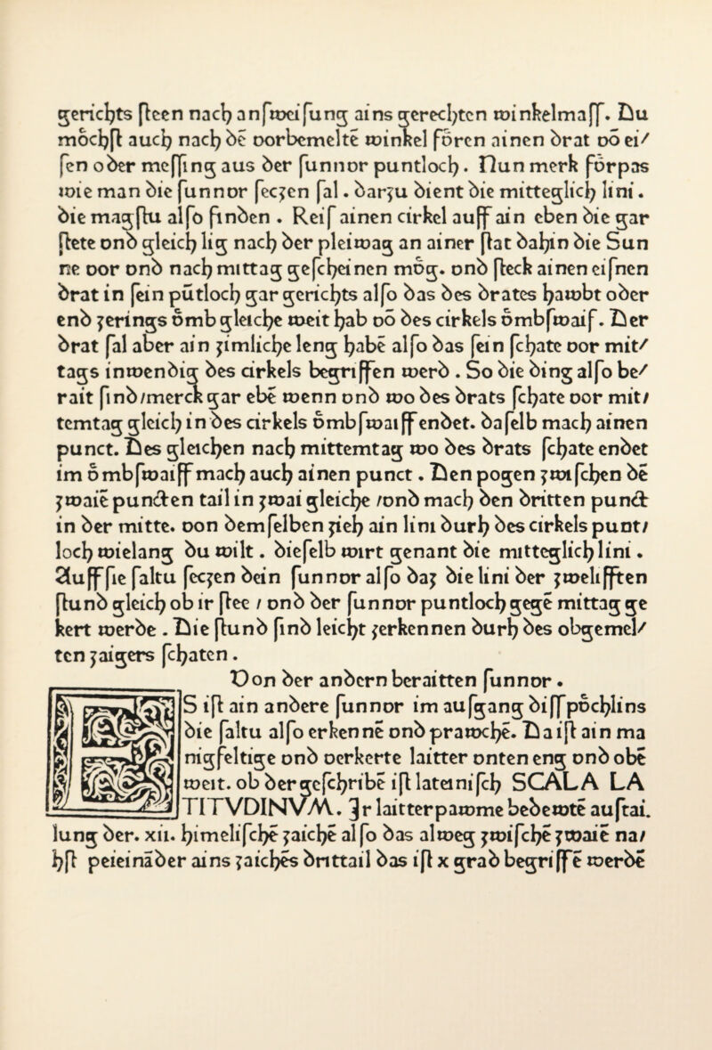 tote man bie bie niagflu a gericl)ts [leen nacl) anftocifung ains gerechten toinkelmaff. Du mocljfl aucfy nacl)be oorbemelte toinkel forcn ainen brat oo ei/ fen ober meffmg aus ber (unnor puntlocfy. Dun merk förpas unnor feeren fal. bar?u bient bie mitteglicl) lint • o fmben . Reif ainen cirkel auff ain eben bie gar [lete onb gleich lig nacl) ber pleitoag an ainer [lat bafyin bie Sun ne oor onb nacl) mittag gefcfyeinen mbg. onb (leck ainen eifnen brat in [ein pütlocl) gar gericl)ts alfo bas bes brates fyatobt ober enb jerings bmb gleiche toeit l)ab oo bes cirkels bmbftoaif. Der brat fal aber ain jimlicfye leng l)abe aljo bas fein fcfyate oor mit/ tags intoenbig bes cirkels begriffen toerb . So bie bing alfo be/ rait finb/merckgar ebe toenn onb too bes brats fcfyate oor mit/ temtag gleicl) in bes cirkels ombftoaiff enbet. bafelb macl) ainen punct. Des gleichen nacl) mittemtag too bes brats fcfyate enbet im ombftoaiff macfyaucl) ainen punct • Denpogen ?toifelgen be jtoaie punften tail in jtoai gleiche /onb macl) ben britten pun& in ber mitte, oon bemfelben fiel) ain lim burl) bes cirkels punt/ loci) toielang bu toilt. biefelb toirt genant bie mittcglid)lini. SSufffie faltu feejen bein funnor alfo baj bie lini ber jtoelifften lunb gleicl)ob ir flee / onb ber funnor puntlocl)gege mittagge sert toerbe . Die [lunb finb leicht {erkennen burl) bes obgemel/ ten yaigers fcl)aten. Üon ber anbern beraitten funnor. kV S ijl ain anbere funnor im aufgang bi|fpocl)lins rA bie faltu alfo erkenne onbpratocl)e. Da ijl ain ma nigfeltige onb oerkerte laitter onten eng onb obe toeit. ob ber gcfcfyribe ifllateinifcl) SCALA LA TITVDINVM.. ^r laitterpatome bebetote auftai. lung ber. xii. l)imelifcl)e {aicfye alfo bas altoeg jtoifcI)£?toaie na/ i)fl peieinaber ains ?aicl)es bnttail bas iflx grab begriffe toerbe