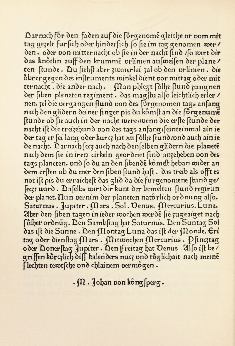 Darnach for ben faben auf bie förgenome gleiche or oom mit tag jejelt furficl^ oberbinberfid^ fo [ie im tag genomen wer/ ben * ober oon mitternacfyt ob fie in ber nacfyt finb /fo Wirt bir bas knotlin auffben krumme orlimen aufweifen ber plane/ ten (lunbe. Lu fiebflaber jwaicrlni jal ob ben orlinien . bie obrer gegen bes rnflruments winhcl bient oor mittag ober mit ternacfyt. bie anber nacb. fllan pflegt fol^e [lunb juaignen ber fiben pleneten regiment. bas magflu alfo leicbtlicb erler / nen. jel bie oergangen (lunb oon bes forgenomen tags anfang nacb ben glibern bciner finger pis bu komfl an bie forgenume ftunbe ob fie auch in ber naebt were/wenn bie erfte (lunbe ber nac^t ifl bic trei^efyunb oon bes tags anfang/femteinmal ain ie ber tag er fei lang oberkurq fyatxn folbe flunb/onb aud? ain ie be naebt. Darnach feej auch nach benfelben glibern bie planete nach bem fie iniren cirkeln georbnetfinb an jebeben oon bes tags planeten. onb fo bu an ben fibenbe komeft beban wiber an bem er(len ob bu mer ben fiben jlunb bajl • bas treib als offtes not i jl pis bu erraicbejl bas glib ba bie furgenomene (lunb ge/ feejt warb . Dafelbs wirt bir kunt ber bemelten [lunb regirun ber planet.Ilun oernim ber planeten natbrlicb orbnung alfo. Saturnus. Jupiter. fl] ars . Sol. üenus. ercurius. Luna. 2lber ben fiben tagen inieber woeben werbe fie ^ugeaiget nacb foiber orbnug. Den Sambjlagbat Saturnus. Den Suntag Sol bas i[l bie Sunnc . Den fDontag Luna bas ifl der fllonde. €ri tag ober bienjlag fRars . fRitwocben fHercurius . pfingtag ober Donerflag Jupiter. Den (freitag bat Denus . 211 fo ifl be / griffen kor glich bi ff kalenbers nug onb tbglicbait nacb meine flechten tewtfebe onb cblainem oermögen . . fll . Joban oon kongfperg.