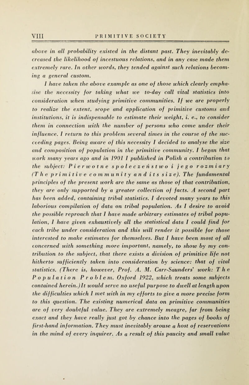 above in all probability existed in the distant past. They inevitably de¬ creased the likelihood of incestuous relations, and in any case made them extremely rare. In other ivords, they tended against such relations becom¬ ing a general custom. I have taken the above example as one of those which clearly empha¬ sise the necessity for taking what ive to-day call vital statistics into consideration when studying primitive communities. If we are properly to realize the extent, scope and application of piimitive customs and institutions, it is indispensable to estimate their weight, i. e., to consider them in connection with the number of persons who come under their influence. I return to this problem several times in the course of the suc¬ ceeding pages. Being aware of this necessity I decided to analyse the size and composition of population in the primitive community. I began that work many years ago and in 1901 I published in Polish a contribution to the subject: Pierwotne spoleczehstwo i jego rozmiary (The primitive community and its size). The fundamental principles of the present work are the same as those of that contribution, they are only supported by a greater collection of facts. A second part has been added, containing tribal statistics. I devoted many years to this laborious compilation of data on tribal population. As 1 desire to avoid the possible reproach that I have made arbitrary estimates of tribal popu¬ lation, I have given exhaustively all the statistical data I could find for each tribe under consideration and this will render it possible for those interested to make estimates for themselves. But I have been most of all concerned with something more important, namely, to show by my con¬ tribution to the subject, that there exists a division of primitive life not hitherto sufficiently taken into consideration by science: that of vital statistics. (There is, however, Prof. A. M. Carr-Saunders'1 work: The Population Problem. Oxford 1922, which treats some subjects contained herein.)It would serve no useful purpose to dwell at length upon the difficulties which I met with in my efforts to give a more precise form to this question. The existing numerical data on primitive communities are of very doubtful value. They are extremely meagre, far from being exact and they have really just got by chance into the pages of books of first-hand information. They must inevitably arouse a host of reservations in the mind of every inquirer. As a result of this paucity and small value