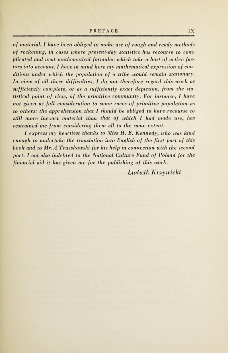 of material, I have been obliged to make use of rough and ready methods of reckoning, in cases ivhere present-day statistics has recourse to com¬ plicated and neat mathematical formulae which take a host of active fac¬ tors into account. I have in mind here my mathematical expression of con¬ ditions under which the population of a tribe would remain stationary. In view of all these difficulties, I do not therefore regard this work as sufficiently complete, or as a sufficiently exact depiction, from the sta¬ tistical point of view, of the primitive community. For instance, I have not given as full consideration to some races of primitive population as to others: the apprehension that / should be obliged to have recourse to still more inexact niaterial than that of which I had made use, has i estrained me from considering them all to the same extent. I express my heartiest thanks to Miss H. E. Kennedy, who ivas kind enough to undertake the translation into English of the first part of this book and to Mr. A.Truszkowski for his help in connection with the second part. I am also indebted to the National Culture Fund of Poland for the financial aid it has given me for the publishing of this work. Ludwik Krzywichi