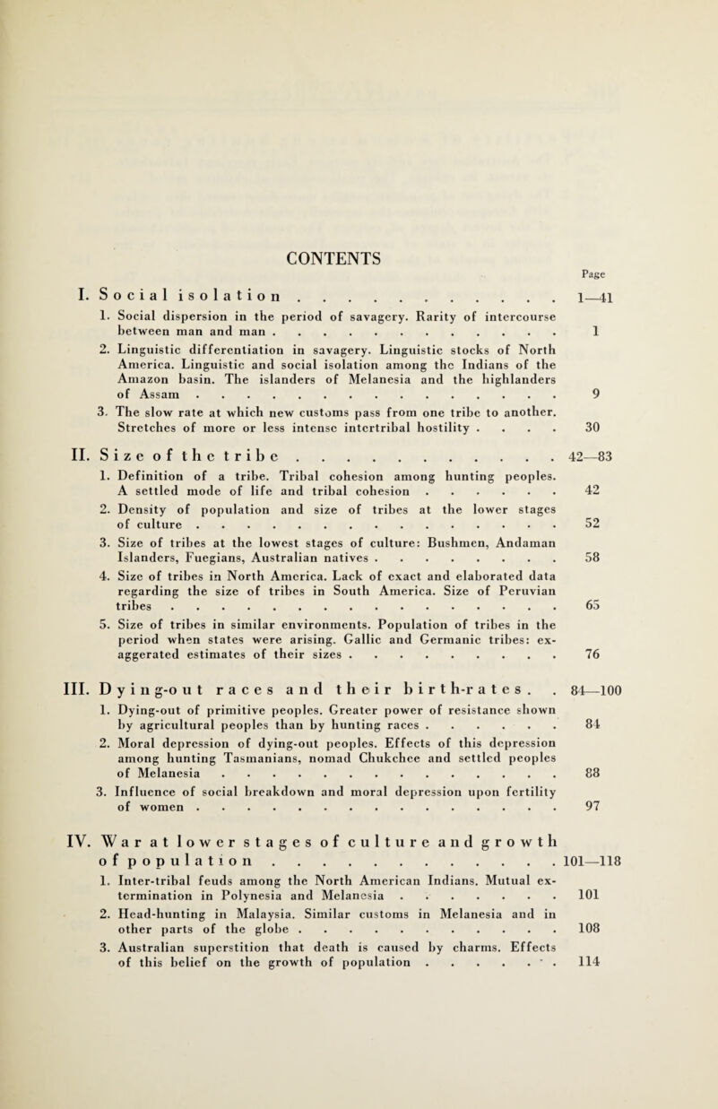 CONTENTS Page I. Social isolation.1_41 1. Social dispersion in the period of savagery. Rarity of intercourse between man and man. 1 2. Linguistic differentiation in savagery. Linguistic stocks of North America. Linguistic and social isolation among the Indians of the Amazon basin. The islanders of Melanesia and the highlanders of Assam. 9 3. The slow rate at which new customs pass from one tribe to another. Stretches of more or less intense intertribal hostility .... 30 II. Size of the tribe.42—83 1. Definition of a tribe. Tribal cohesion among hunting peoples. A settled mode of life and tribal cohesion.42 2. Density of population and size of tribes at the lower stages of culture.52 3. Size of tribes at the lowest stages of culture: Bushmen, Andaman Islanders, Fuegians, Australian natives.58 4. Size of tribes in North America. Lack of exact and elaborated data regarding the size of tribes in South America. Size of Peruvian tribes.65 5. Size of tribes in similar environments. Population of tribes in the period when states were arising. Gallic and Germanic tribes: ex¬ aggerated estimates of their sizes.76 III. D yin g-o ut races and their birt h-r a t e s . 1. Dying-out of primitive peoples. Greater power of resistance shown by agricultural peoples than by hunting races. 2. Moral depression of dying-out peoples. Effects of this depression among hunting Tasmanians, nomad Chukchee and settled peoples of Melanesia. 3. Influence of social breakdown and moral depression upon fertility of women. 84—100 84 88 97 IY. War at lower stages of culture and growth of population.101—118 1. Inter-tribal feuds among the North American Indians. Mutual ex¬ termination in Polynesia and Melanesia . ..101 2. Head-hunting in Malaysia. Similar customs in Melanesia and in other parts of the globe.108 3. Australian superstition that death is caused by charms. Effects