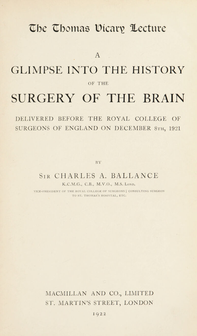 A GLIMPSE INTO THE HISTORY OF THE SURGERY OF THE BRAIN DELIVERED BEFORE THE ROYAL COLLEGE OF SURGEONS OF ENGLAND ON DECEMBER 8th, 1921 Sir CHARLES A. BALLANCE K.C.M.G., C.B., M.V.O., M.S. Lond. VICE-PKESIDENT OF THE ROYAL COLLEGE OF SURGEONS ; CONSULTING SURGEON TO ST. THO-MAS’s HOSPITAL, ETC. MACMILLAN AND CO., LIMITED S r. MARTIN’S STREET, LONDON 10 22