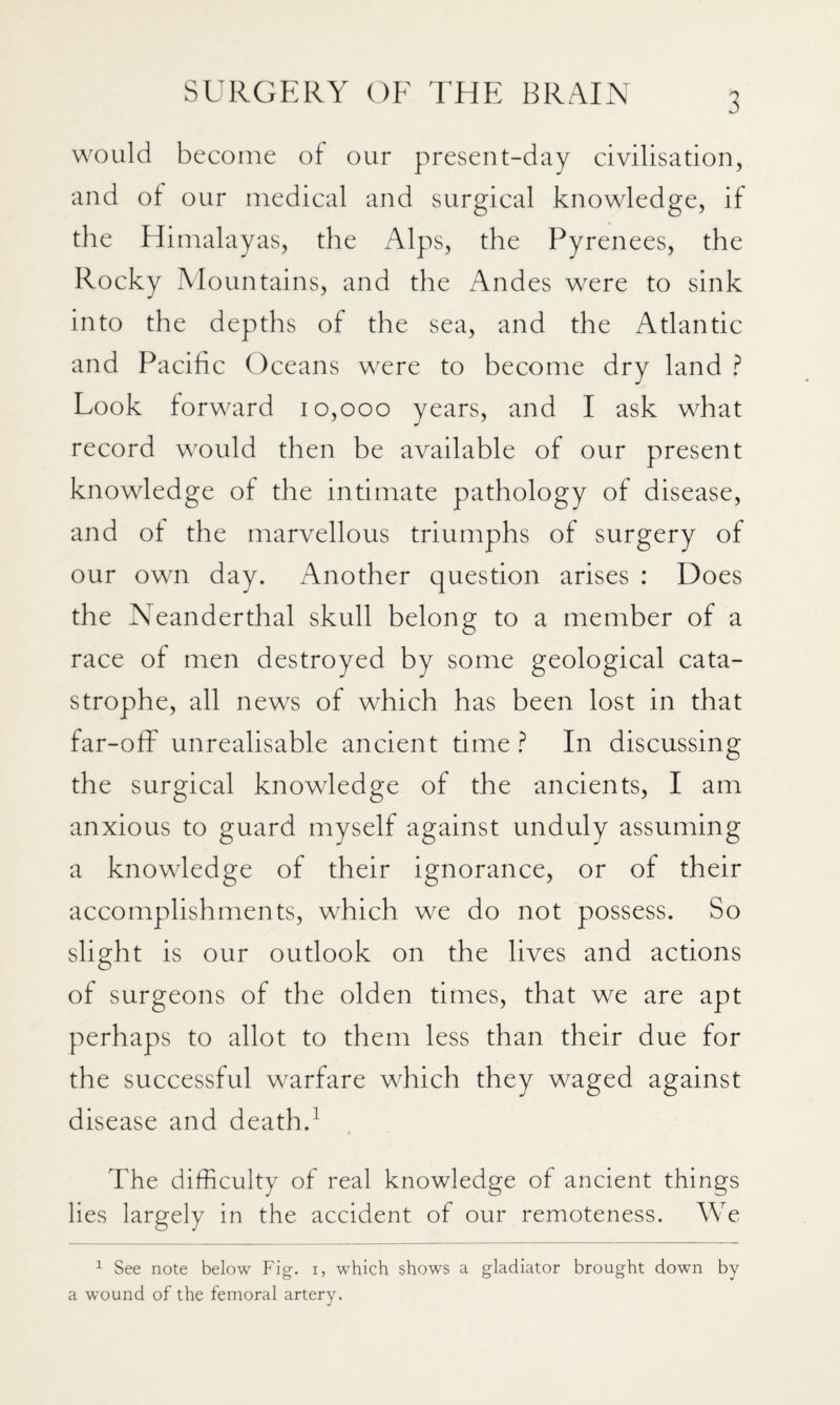 would become of our present-day civilisation, and of our medical and surgical knowledge, if the Himalayas, the Alps, the Pyrenees, the Rocky Mountains, and the Andes were to sink into the depths of the sea, and the Atlantic and Pacific Oceans were to become dry land ? Look forward 10,000 years, and I ask what record would then be available of our present knowledge of the intimate pathology of disease, and of the marvellous triumphs of surgery of our own day. Another question arises : Does the Neanderthal skull belong to a member of a race of men destroyed by some geological cata¬ strophe, all news of which has been lost in that far-offi unrealisable ancient time ? In discussing the surgical knowledge of the ancients, I am anxious to guard myself against unduly assuming a knowledge of their ignorance, or of their accomplishments, which we do not possess. So slight is our outlook on the lives and actions of surgeons of the olden times, that we are apt perhaps to allot to them less than their due for the successful warfare which they waged against disease and death.^ The difficulty of real knowledge of ancient things lies largely in the accident of our remoteness. We ^ See note below Fig. i, which shows a gladiator brought down by a wound of the femoral artery.