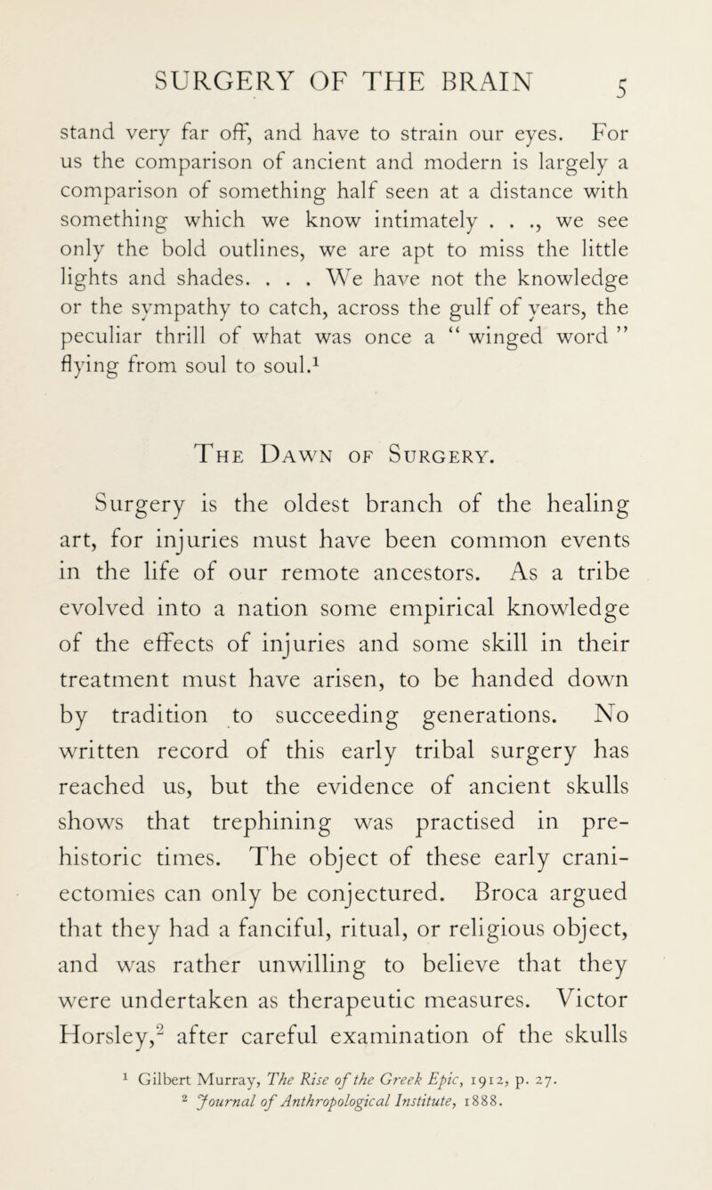 Stand very far off, and have to strain our eyes. For us the comparison of ancient and modern is largely a comparison of something half seen at a distance with something which we know intimately . . we see only the bold outlines, we are apt to miss the little lights and shades. . . . We have not the knowledge or the sympathy to catch, across the gulf of years, the peculiar thrill of what was once a “ winged word ” flying from soul to soul.^ The Dawn of Surgery. Surgery is the oldest branch of the healing art, for injuries must have been common events in the life of our remote ancestors. As a tribe evolved into a nation some empirical knowledge of the effects of injuries and some skill in their treatment must have arisen, to be handed down by tradition to succeeding generations. No written record of this early tribal surgery has reached us, but the evidence of ancient skulls shows that trephining was practised in pre¬ historic times. The object of these early crani¬ ectomies can only be conjectured. Broca argued that they had a fanciful, ritual, or religious object, and was rather unwilling to believe that they were undertaken as therapeutic measures. Victor Horsley,^ after careful examination of the skulls ^ Gilbert Murray, T/ie Rise of the Greek Epic, 1912, p. 27. ^ Journal of Anthropological Institute, 1888.