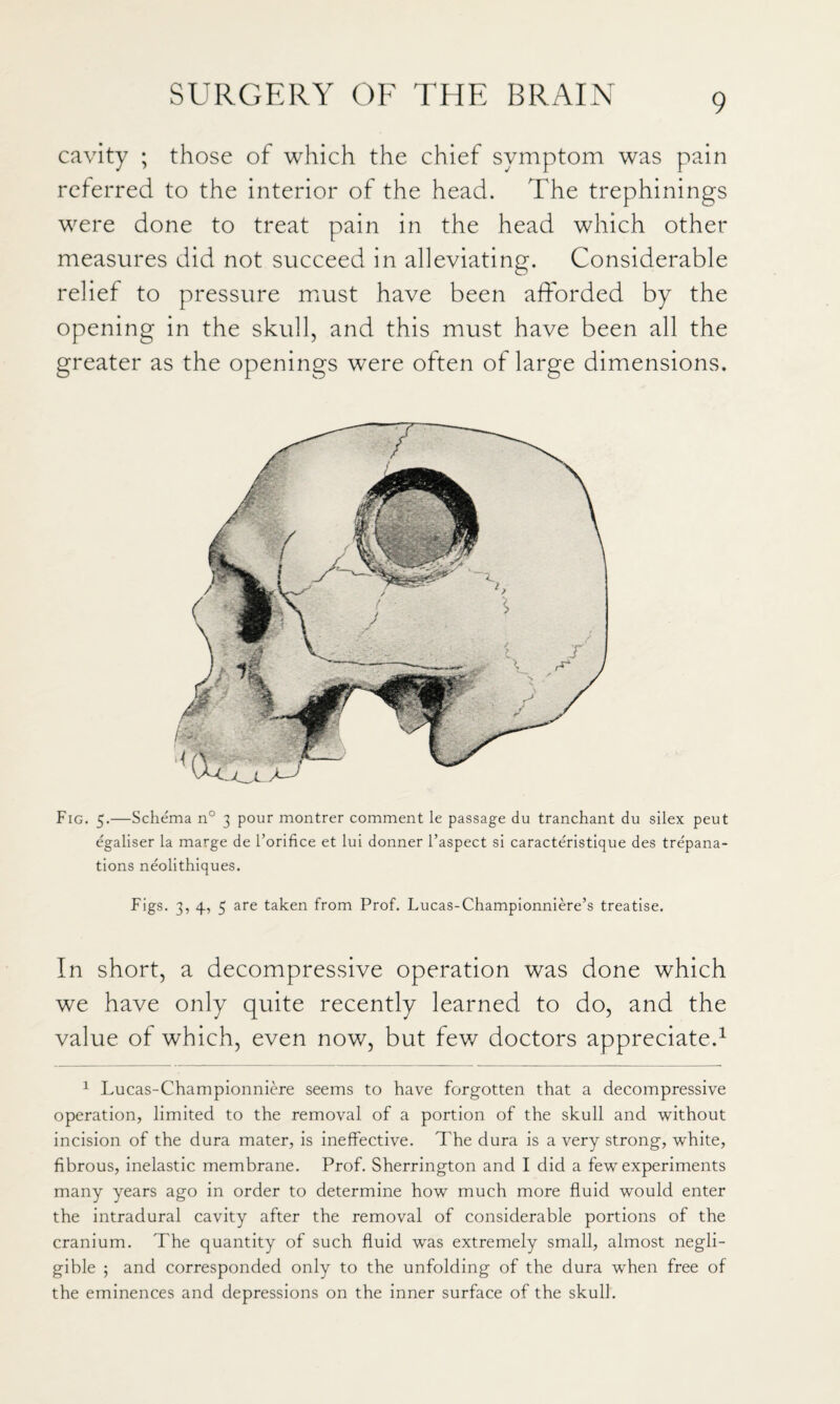 cavity ; those of which the chief symptom was pain referred to the interior of the head. The trephinings were done to treat pain in the head which other measures did not succeed in alleviating. Considerable relief to pressure miust have been afforded by the opening in the skull, and this must have been all the greater as the openings were often of large dimensions. Fig. 5.—Schema n° 3 pour montrer comment le passage du tranchant du silex peut egaliser la marge de I’orifice et lui donner I’aspect si caracteristique des trepana¬ tions neolithiques. Figs. 3, 4, 5 are taken from Prof. Lucas-Championniere’s treatise. In short, a decompressive operation was done which we have only quite recently learned to do, and the value of which, even now, but few doctors appreciate.^ ^ Lucas-Championniere seems to have forgotten that a decompressive operation, limited to the removal of a portion of the skull and without incision of the dura mater, is ineffective. The dura is a very strong, white, fibrous, inelastic membrane. Prof. Sherrington and I did a few experiments many years ago in order to determine how much more fluid would enter the intradural cavity after the removal of considerable portions of the cranium. The quantity of such fluid was extremely small, almost negli¬ gible ; and corresponded only to the unfolding of the dura when free of the eminences and depressions on the inner surface of the skull.