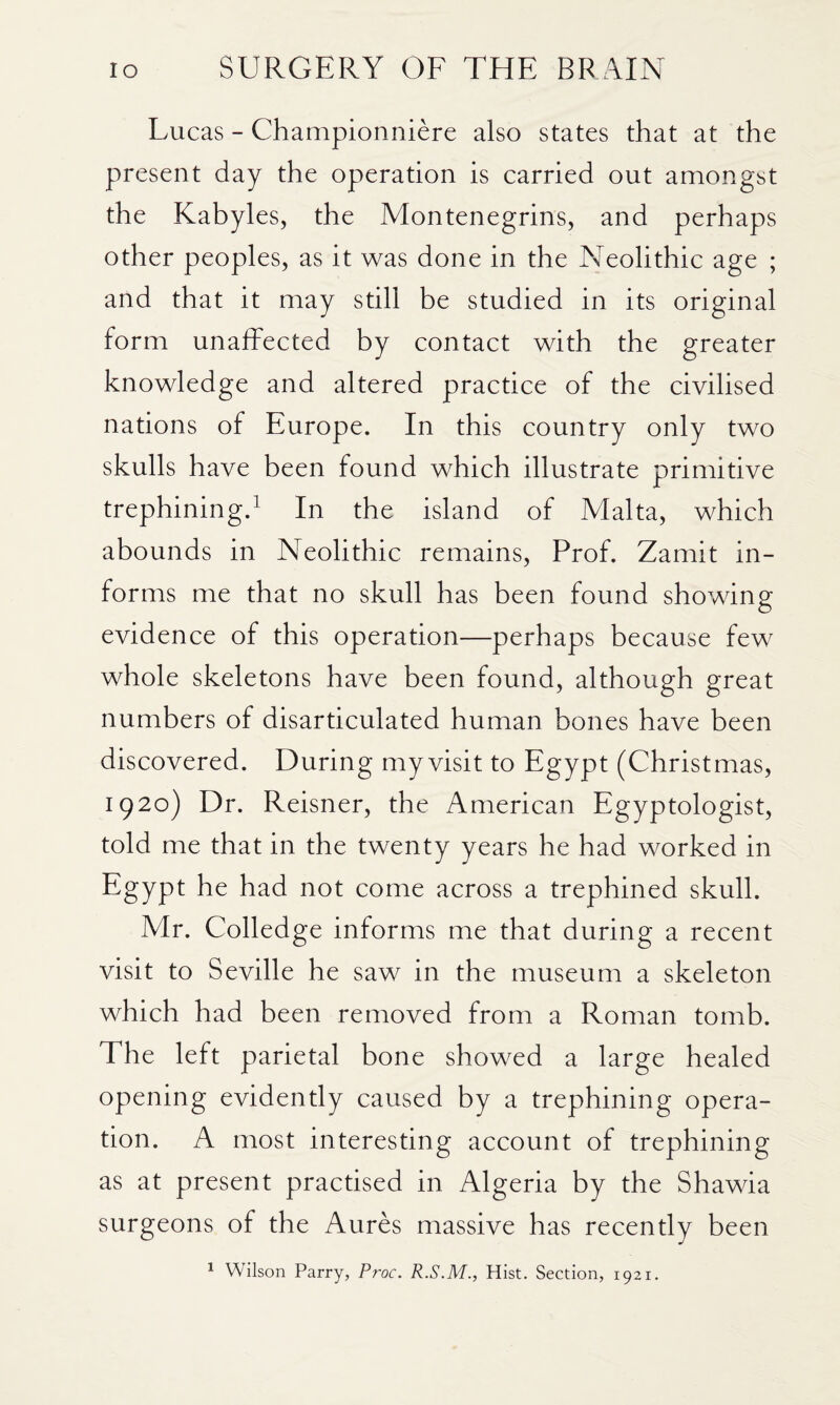 Lucas - Championniere also states that at the present day the operation is carried out amongst the Kabyles, the Montenegrins, and perhaps other peoples, as it was done in the Neolithic age ; and that it may still be studied in its original form unaffected by contact with the greater knowledge and altered practice of the civilised nations of Europe. In this country only two skulls have been found which illustrate primitive trephining.^ In the island of Malta, which abounds in Neolithic remains. Prof. Zamit in¬ forms me that no skull has been found showing evidence of this operation—perhaps because few whole skeletons have been found, although great numbers of disarticulated human bones have been discovered. During my visit to Egypt (Christmas, 1920) Dr. Reisner, the American Egyptologist, told me that in the twenty years he had worked in Egypt he had not come across a trephined skull. Mr. Colledge informs me that during a recent visit to Seville he saw in the museum a skeleton which had been removed from a Roman tomb. The left parietal bone showed a large healed opening evidently caused by a trephining opera¬ tion. A most interesting account of trephining as at present practised in Algeria by the Shawia surgeons of the Aures massive has recently been