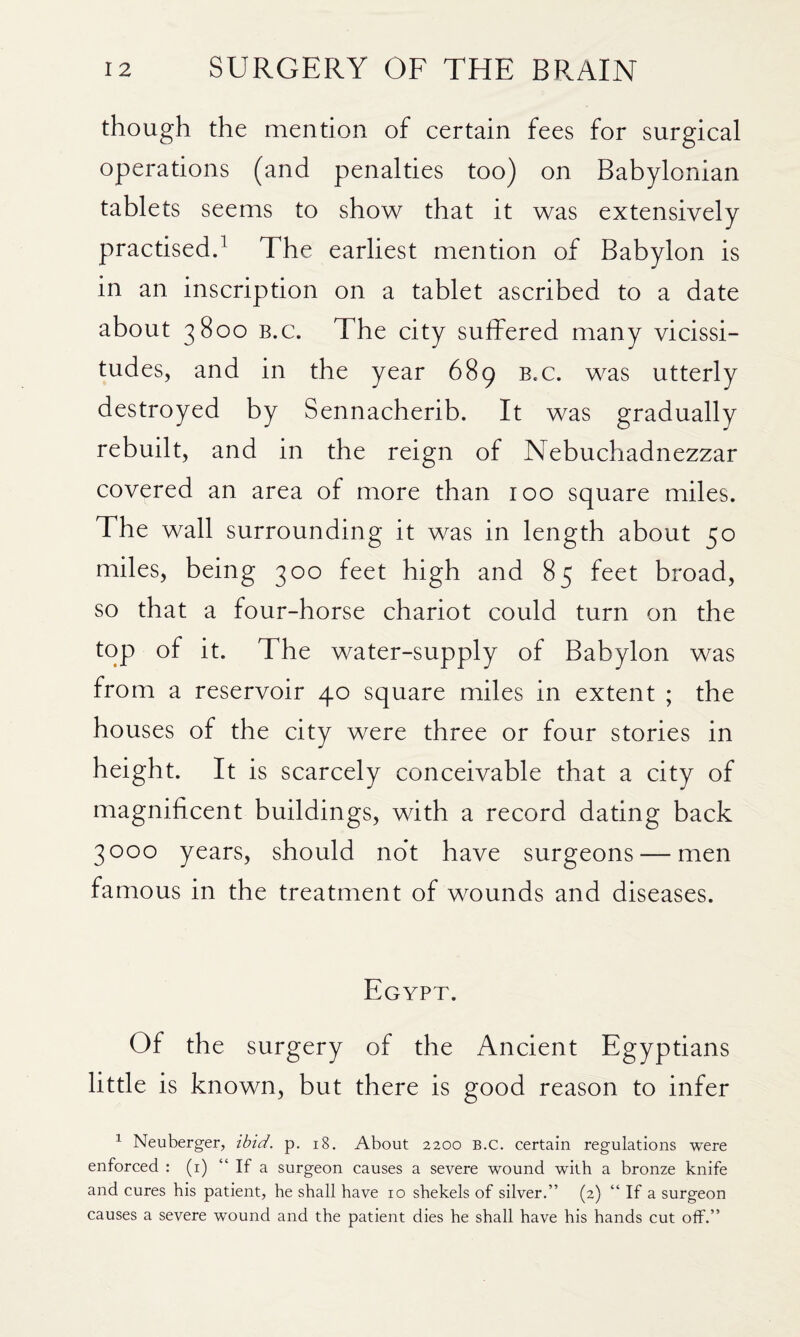 though the mention of certain fees for surgical operations (and penalties too) on Babylonian tablets seems to show that it was extensively practised^ The earliest mention of Babylon is in an inscription on a tablet ascribed to a date about 3800 B.c. The city suffered many vicissi¬ tudes, and in the year 689 b.c. was utterly destroyed by Sennacherib. It was gradually rebuilt, and in the reign of Nebuchadnezzar covered an area of more than 100 square miles. The wall surrounding it was in length about 50 miles, being 300 feet high and 85 feet broad, so that a four-horse chariot could turn on the top of it. The water-supply of Babylon was from a reservoir 40 square miles in extent ; the houses of the city were three or four stories in height. It is scarcely conceivable that a city of magnificent buildings, with a record dating back 3000 years, should not have surgeons — men famous in the treatment of wounds and diseases. Egypt. Of the surgery of the Ancient Egyptians little is known, but there is good reason to infer ^ Neuberger, ibid. p. i8. About 2200 B.C. certain regulations were enforced : (i) “ If a surgeon causes a severe wound with a bronze knife and cures his patient, he shall have 10 shekels of silver.” (2) “ If a surgeon causes a severe wound and the patient dies he shall have his hands cut off.”