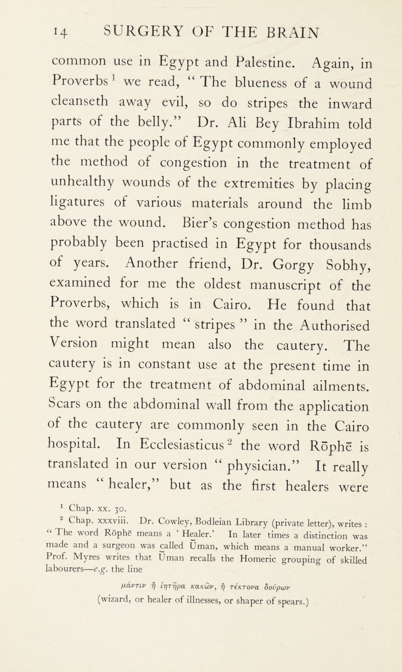 common use in Egypt and Palestine. Again, in Proverbs ^ we read, “ The blueness of a wound cleanseth away evil, so do stripes the inward parts of the belly.” Dr. Ali Bey Ibrahim told me that the people of Egypt commonly employed the method of congestion in the treatment of unhealthy wounds of the extremities by placing ligatures of various materials around the limb above the wound. Bier’s congestion method has probably been practised in Egypt for thousands of years. Another friend. Dr. Gorgy Sobhy, examined for me the oldest manuscript of the Proverbs, which is in Cairo. He found that the word translated “ stripes ” in the Authorised Version might mean also the cautery. The cautery is in constant use at the present time in Egypt for the treatment of abdominal ailments. Scars on the abdominal wall from the applicadon of the cautery are commonly seen in the Cairo hospital. In Ecclesiasticus ^ the word Rophe is translated in our version “ physician.’’ It really means healer, but as the first healers were ^ Chap. XX. 30. ^ Chap, xxxviii. Dr. Cowley, Bodleian Library (private letter), writes : The word Rophe means a ‘ Healer.’ In later times a distinction was made and a surgeon was called Uman, which means a manual worker.” Prof. Myres writes that Uman recalls the Homeric grouping of skilled labourers—e.g. the line ^idvTLV ?) irjT^pa KanCov, fj reKTova dovpoju (wizard, or healer of illnesses, or shaper of spears.)