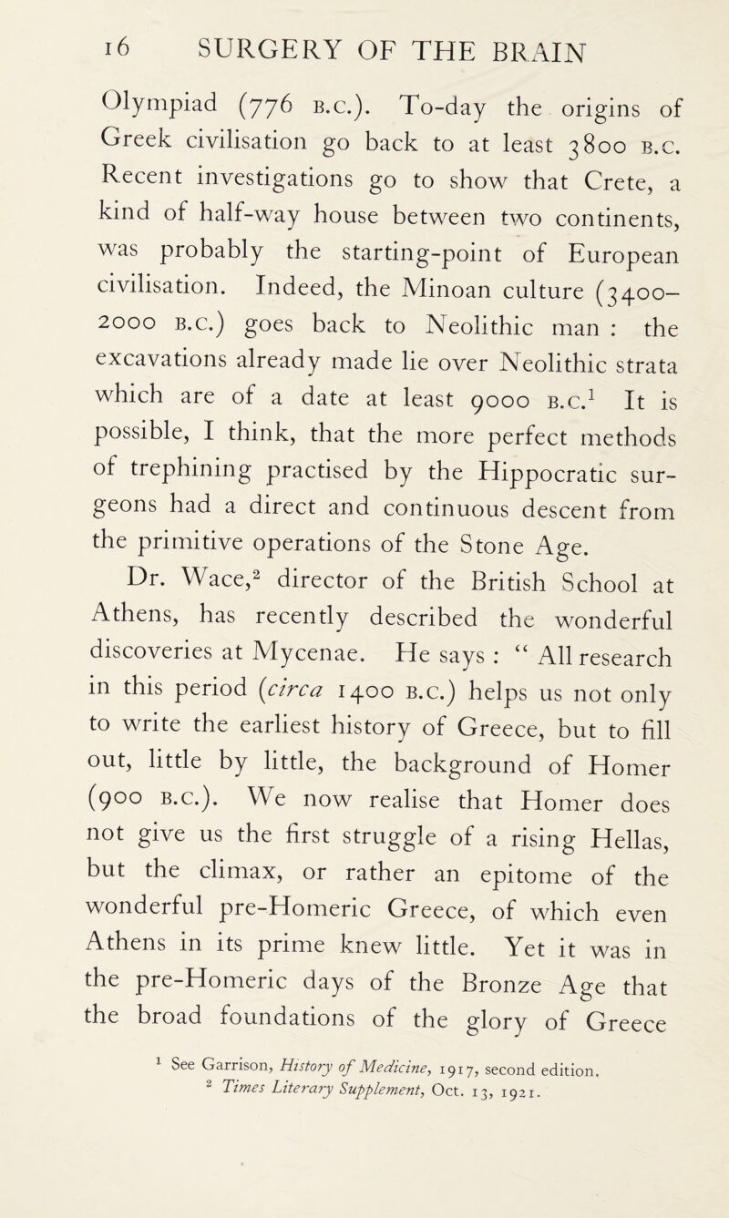 Olympiad (776 b.c.). To-day the origins of Greek civilisation go back to at least 3800 b.c. Recent investigations go to show that Crete, a kind of half-way house between two continents, was probably the starting-point of European civilisation. Indeed, the Minoan culture (3400— 2000 B.c.) goes back to Neolithic man : the excavations already made lie over Neolithic strata which are of a date at least 9000 b.c.^ It is possible, I think, that the more perfect methods of trephining practised by the Hippocratic sur¬ geons had a direct and continuous descent from the primitive operations of the Stone Age. Dr. Wace,2 director of the British School at Athens, has recently described the wonderful discoveries at Mycenae. He says : ‘‘ All research in this period (circa 1400 b.c.) helps us not only to write the earliest history of Greece, but to fill out, little by little, the background of Homer (900 B.C.). We now realise that Homer does not give us the first struggle of a rising Hellas, but the climax, or rather an epitome of the wonderful pre-Homeric Greece, of which even Athens in its prime knew little. Yet it was in the pre-Homeric days of the Bronze Age that the broad foundations of the glory of Greece ^ See Garrison, History of Medicine, 1917, second edition. 2 Times Literary Supplement, Oct. 13, 1921.