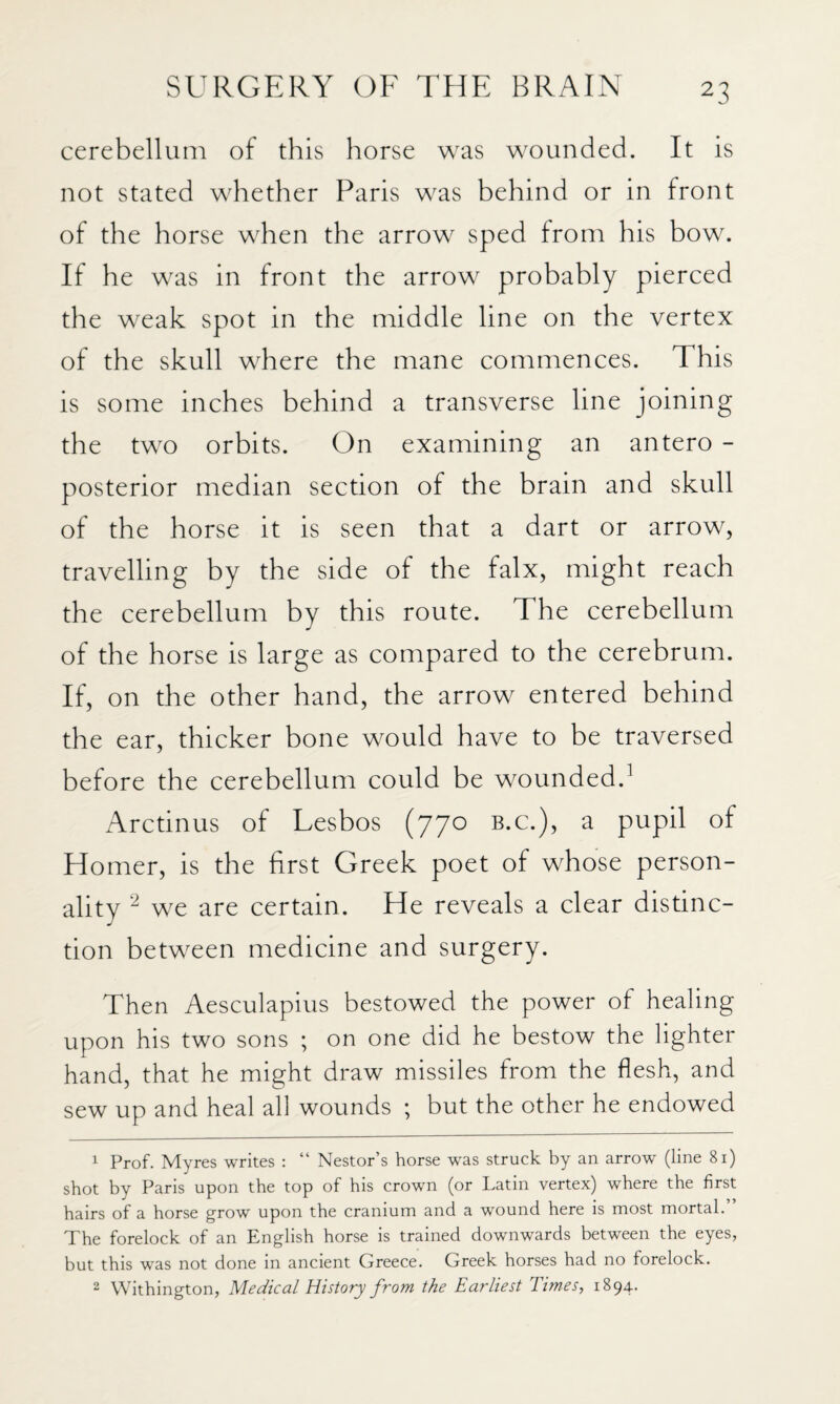 cerebellum of this horse was wounded. It is not stated whether Paris was behind or in front of the horse when the arrow sped from his bow. If he was in front the arrow probably pierced the weak spot in the middle line on the vertex of the skull where the mane commences. This is some inches behind a transverse line joining the two orbits. On examining an antero - posterior median section of the brain and skull of the horse it is seen that a dart or arrow, travelling by the side of the falx, might reach the cerebellum by this route. The cerebellum of the horse is large as compared to the cerebrum. If, on the other hand, the arrow entered behind the ear, thicker bone would have to be traversed before the cerebellum could be wounded.^ Arctinus of Lesbos (770 b.c.), a pupil of Homer, is the first Greek poet of whose person¬ ality we are certain. He reveals a clear distinc¬ tion between medicine and surgery. Then Aesculapius bestowed the power of healing upon his two sons ; on one did he bestow the lighter hand, that he might draw missiles from the flesh, and sew up and heal all wounds ; but the other he endowed 1 Prof. Myres writes : “ Nestor’s horse was struck by an arrow (line 8i) shot by Paris upon the top of his crown (or Latin vertex) where the first hairs of a horse grow upon the cranium and a wound here is most mortal. The forelock of an English horse is trained downwards between the eyes, but this was not done in ancient Greece. Greek horses had no forelock. 2 Withington, Medical History from the Earliest Times, 1894.