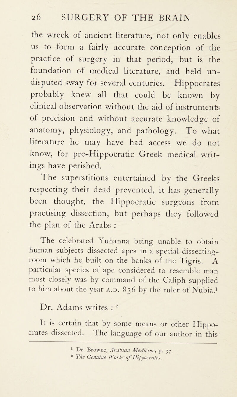 the wreck of ancient literature, not only enables us to form a fairly accurate conception of the practice of surgery in that period, but is the foundation of medical literature, and held un¬ disputed sway for several centuries. Hippocrates probably knew all that could be known by clinical observation without the aid of instruments of precision and without accurate knowledge of anatomy, physiology, and pathology. To what literature he may have had access we do not know, for pre-Hippocratic Greek medical writ¬ ings have perished. The superstitions entertained by the Greeks respecting their dead prevented, it has generally been thought, the Hippocratic surgeons from practising dissection, but perhaps they followed the plan of the Arabs : The celebrated Yuhanna being unable to obtain human subjects dissected apes in a special dissecting- room which he built on the banks of the Tigris. A particular species of ape considered to resemble man most closely was by command of the Caliph supplied to him about the year a.d. 836 by the ruler of Nubia.i Dr. Adams writes : ^ It is certain that by some means or other Hippo¬ crates dissected. The language of our author in this 1 Dr. Browne, Arabian Medicine, p. 37. ^ The Genuine Works of Hippocrates.