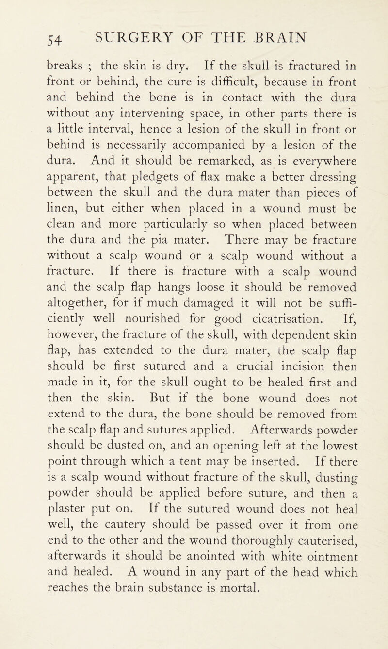 breaks ; the skin is dry. If the skull is fractured in front or behind, the cure is difficult, because in front and behind the bone is in contact with the dura without any intervening space, in other parts there is a little interval, hence a lesion of the skull in front or behind is necessarily accompanied by a lesion of the dura. And it should be remarked, as is everywhere apparent, that pledgets of flax make a better dressing between the skull and the dura mater than pieces of linen, but either when placed in a wound must be clean and more particularly so when placed between the dura and the pia mater. There may be fracture without a scalp wound or a scalp wound without a fracture. If there is fracture with a scalp wound and the scalp flap hangs loose it should be removed altogether, for if much damaged it will not be suffi¬ ciently well nourished for good cicatrisation. If, however, the fracture of the skull, with dependent skin flap, has extended to the dura mater, the scalp flap should be first sutured and a crucial incision then made in it, for the skull ought to be healed first and then the skin. But if the bone wound does not extend to the dura, the bone should be removed from the scalp flap and sutures applied. Afterwards powder should be dusted on, and an opening left at the lowest point through which a tent may be inserted. If there is a scalp wound without fracture of the skull, dusting powder should be applied before suture, and then a plaster put on. If the sutured wound does not heal well, the cautery should be passed over it from one end to the other and the wound thoroughly cauterised, afterwards it should be anointed with white ointment and healed. A wound in any part of the head which reaches the brain substance is mortal.