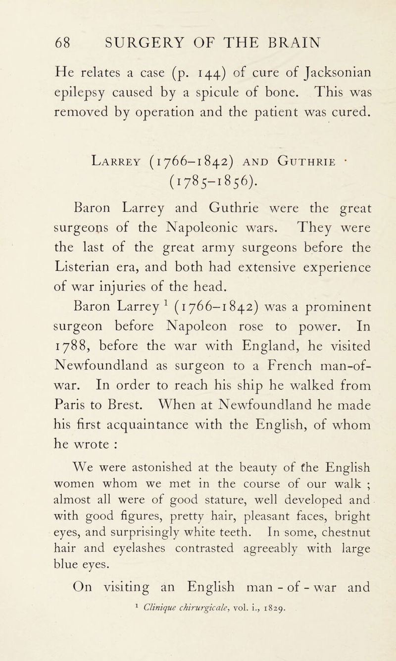 He relates a case (p. 144) of cure of Jacksonian epilepsy caused by a spicule of bone. This was removed by operation and the patient was cured. Larrey (1766-1842) AND Guthrie • (1785-1856). Baron Larrey and Guthrie were the great surgeons of the Napoleonic wars. They were the last of the great army surgeons before the Listerian era, and both had extensive experience of war injuries of the head. Baron Larrey^ (1766-1842) was a prominent surgeon before Napoleon rose to power. In 1788, before the war with England, he visited Newfoundland as surgeon to a French man-of- war. In order to reach his ship he walked from Paris to Brest. When at Newfoundland he made his first acquaintance with the English, of whom he wrote : We were astonished at the beauty of the English women whom we met in the course of our walk ; almost all were of good stature, well developed and with good figures, pretty hair, pleasant faces, bright eyes, and surprisingly white teeth. In some, chestnut hair and eyelashes contrasted agreeably with large blue eyes. On visiting an English man - of - war and ^ Clinique chirurgicale, vol. i., 1829.