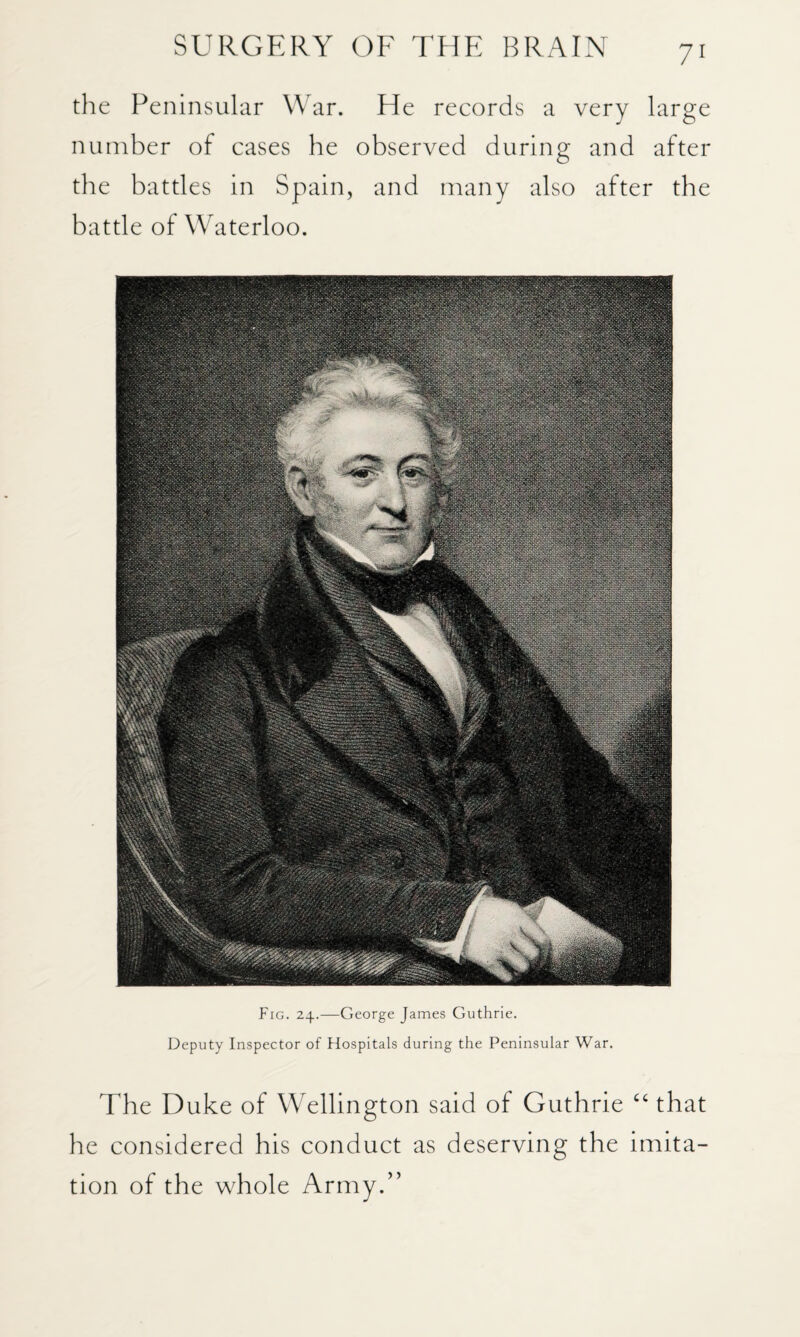 the Peninsular \\ ar. He records a very large number of cases he observed during and after the battles in Spain, and many also after the battle of Waterloo. Fig. 24.—George James Guthrie. Deputy Inspector of Hospitals during the Peninsular War. The Duke of Wellington said of Guthrie ‘‘ that he considered his conduct as deserving the imita¬ tion of the whole Army.”