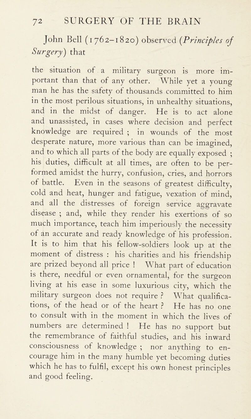 John Bell (i 76 2-1820) observed {Principles of Surgery) that the situation of a military surgeon is more im¬ portant than that of any other. While yet a young man he has the safety of thousands committed to him in the most perilous situations, in unhealthy situations, and in the midst of danger. He is to act alone and unassisted, in cases where decision and perfect knowledge are required ; in wounds of the most desperate nature, more various than can be imagined, and to which all parts of the body are equally exposed ; his duties, difficult at all times, are often to be per¬ formed amidst the hurry, confusion, cries, and horrors of battle. Even in the seasons of greatest difficulty, cold and heat, hunger and fatigue, vexation of mind, and all the distresses of foreign service aggravate disease ; and, while they render his exertions of so much importance, teach him imperiously the necessity of an accurate and ready knowledge of his profession. It is to him that his fellow-soldiers look up at the moment of distress : his charities and his friendship are prized beyond all price ! What part of education is there, needful or even ornamental, for the surgeon living at his ease in some luxurious city, which the military surgeon does not require ? What qualifica¬ tions, of the head or of the heart ? He has no one to consult with in the moment in which the lives of numbers are determined ! He has no support but the remembrance of faithful studies, and his inward consciousness of knowledge ; nor anything to en¬ courage him in the many humble yet becoming duties which he has to fulfil, except his own honest principles and good feeling.