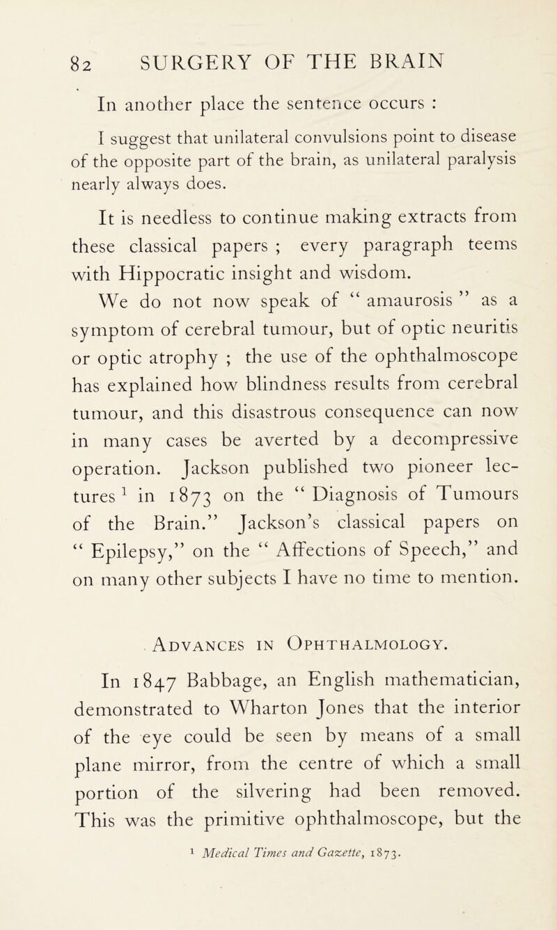 In another place the sentence occurs : I suggest that unilateral convulsions point to disease of the opposite part of the brain, as unilateral paralysis nearly always does. It is needless to continue making extracts from these classical papers ; every paragraph teems with Hippocratic insight and wisdom. We do not now speak of “ amaurosis ” as a symptom of cerebral tumour, but of optic neuritis or optic atrophy ; the use of the ophthalmoscope has explained how blindness results from cerebral tumour, and this disastrous consequence can now in many cases be averted by a decompressive operation. Jackson published two pioneer lec¬ tures ^ in 1873 “Diagnosis of Tumours of the Brain.” Jackson’s classical papers on “ Epilepsy,” on the “ Affections of Speech,” and on many other subjects I have no time to mention. Advances in Ophthalmology. In 1847 Babbage, an English mathematician, demonstrated to Wharton Jones that the interior of the eye could be seen by means of a small plane mirror, from the centre of which a small portion of the silvering had been removed. This was the primitive ophthalmoscope, but the ^ Medical Times and Gazette, 1873.