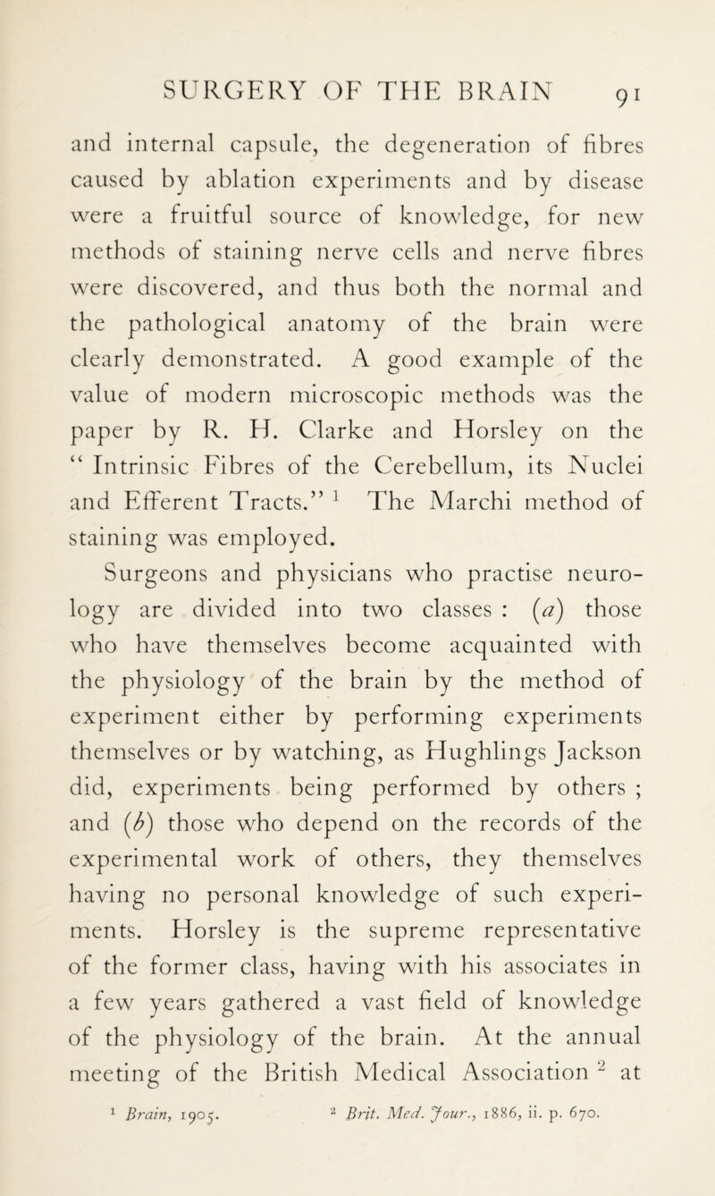 and internal capsule, the degeneration of fibres caused by ablation experiments and by disease were a fruitful source of knowledge, for new methods of staining nerve cells and nerve fibres were discovered, and thus both the normal and the pathological anatomy of the brain were clearly demonstrated. A good example of the value of modern microscopic methods was the paper by R. H. Clarke and Horsley on the Intrinsic Fibres of the Cerebellum, its Nuclei and Effierent Tracts.” ^ The Adarchi method of staining was employed. Surgeons and physicians who practise neuro¬ logy are divided into two classes : (^a) those who have themselves become acquainted with the physiology of the brain by the method of experiment either by performing experiments themselves or by watching, as Hughlings Jackson did, experiments being performed by others ; and ((^) those who depend on the records of the experimental work of others, they themselves having no personal knowledge of such experi¬ ments. Horsley is the supreme representative of the former class, having with his associates in a few years gathered a vast field of knowledge of the physiology of the brain. At the annual meeting of the British Medical Association at