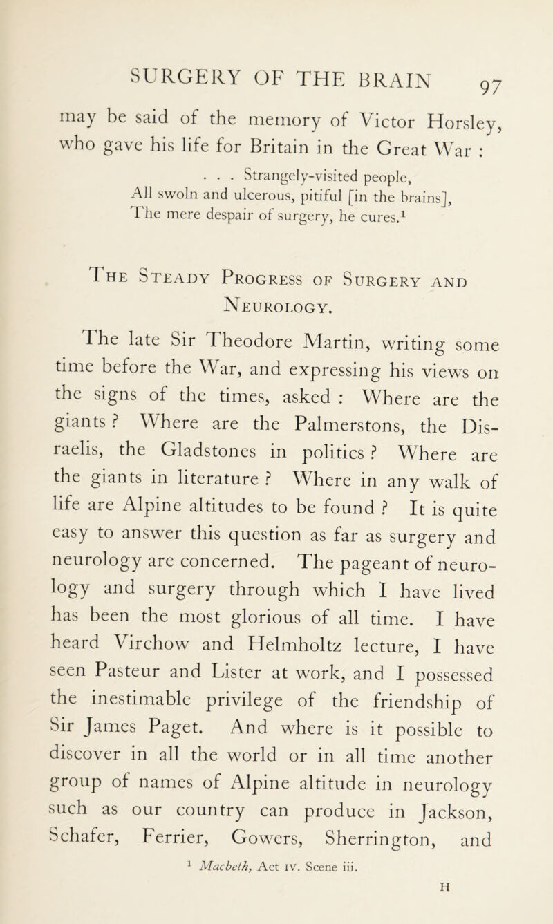 nitiy be Stiid of tbe memory of Victor Horsley, who gave his life for Britain in the Great War : . . . Strangely-visited people, All swoln and ulcerous, pitiful [in the brains], I he mere despair of surgery, he cures.^ The Steady Progress of Surgery and Neurology. The late Sir Theodore Martin, writing some time before the War, and expressing his views on the signs of the times, asked : Where are the giants ? Where are the Palmerstons, the Dis¬ raelis, the Gladstones in politics ? Where are the giants in literature ? Where in any walk of life are Alpine altitudes to be found ? It is quite easy to answer this question as far as surgery and neurology are concerned. The pageant of neuro¬ logy and surgery through which I have lived has been the most glorious of all time. I have heard Virchow and Helmholtz lecture, I have seen Pasteur and Lister at work, and I possessed the inestimable privilege of the friendship of Sir James Paget. And where is it possible to discover in all the world or in all time another group of names of Alpine altitude in neurology such as our country can produce in Jackson, Schafer, Perrier, Gowers, Sherrington, and ^ Macbeth, Act iv. Scene iii. H