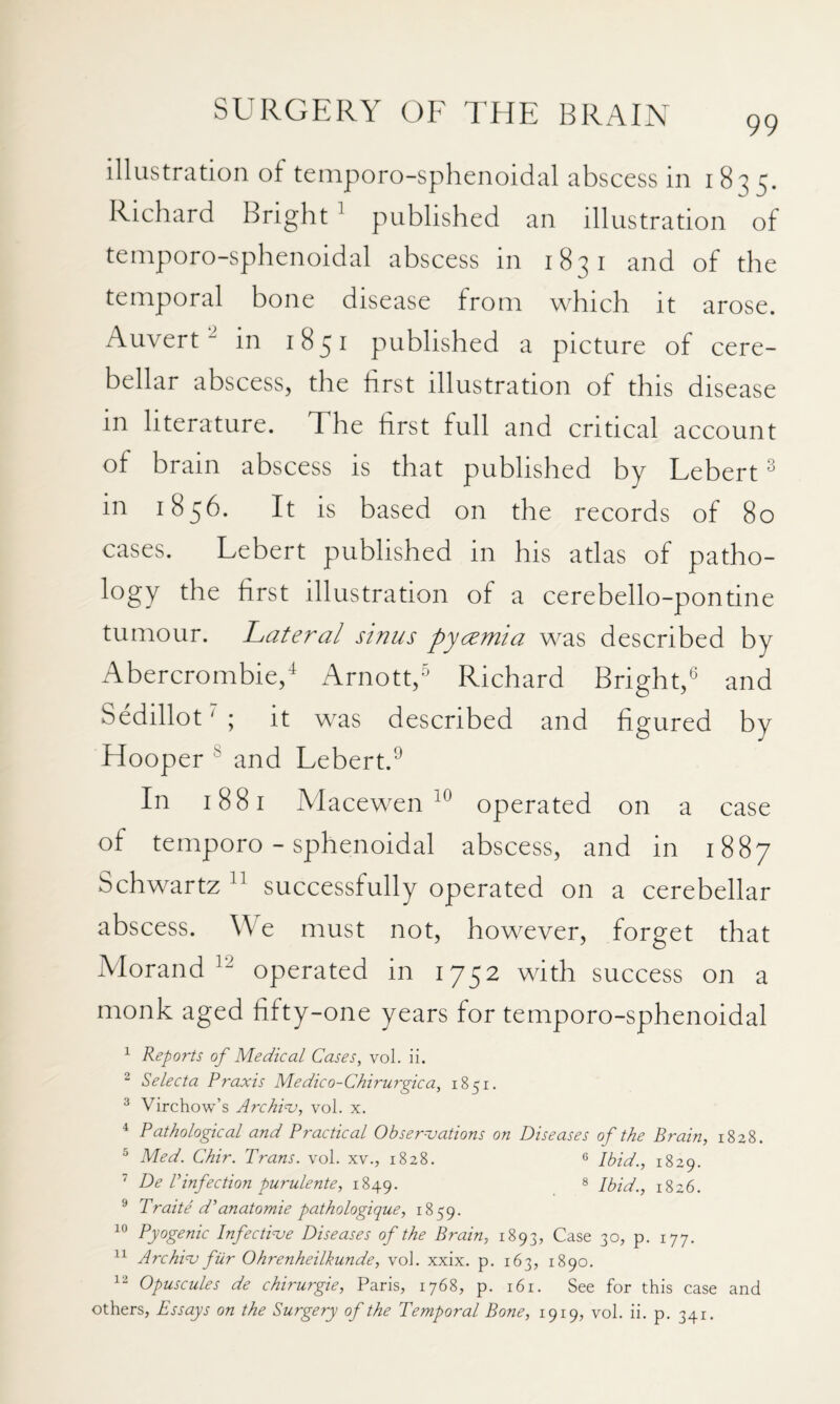 99 illustration of teinporo-sphenoidal abscess in 1835. Richard Bright ' published an illustration of teinporo-sphenoidal abscess in 1831 and of the temporal bone disease from which it arose, Auvert “in 1851 published a picture of cere¬ bellar abscess, the first illustration of this disease in literature. The first full and critical account of brain abscess is that published by Lebert ^ in 1856. It is based on the records of 8o cases. Lebert published in his atlas of patho- logy the first illustration of a cerebello-pontine tumour. Lateral sinus pycemia was described by Abercrombie/ Arnott/ Richard Bright/ and Sedillot ^ ; it was described and figured by Hooper ® and Lebert.^ In 1881 Alacewen operated on a case of temporo - sphenoidal abscess, and in 1887 Schwartz successfully operated on a cerebellar abscess. We must not, however, forget that iVIorand operated in 1752 with success on a monk aged fifty-one years for temporo-sphenoidal ^ Reports of Medical Cases, vol. ii. 2 Selecta Praxis Medico-Chirurgica, 1851. ^ Virchow’s Archie, vol. x. ^ Pathological and Practical Obserojations on Diseases of the Brain, 1828. ^ Med. Chir. Trans, vol. XV., 1828. 6 1829. 7 De r infection purulente, 1849. § Ibid., 1826. ® Trade d'anatomic pathologique, 1859. 10 Pyogenic Infectioje Diseases of the Brain, 1893, Case 30, p. 177. Archinj fur Ohrenheilkunde, vol. xxix. p. 163, 1890. Opuscules de chirurgie, Paris, 1768, p. 161. See for this case and