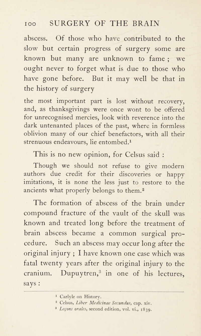 abscess. Of those who have contributed to the slow but certain progress of surgery some are known but many are unknown to fame ; we ought never to forget what is due to those who have gone before. But it may well be that in the history of surgery the most important part is lost without recovery, and, as thanksgivings were once wont to be offered for unrecognised mercies, look with reverence into the dark untenanted places of the past, where in formless oblivion many of our chief benefactors, with all their strenuous endeavours, lie entombed.^ This is no new opinion, for Celsus said : Though we should not refuse to give modern authors due credit for their discoveries or happy imitations, it is none the less just to restore to the ancients what properly belongs to them.^ The formation of abscess of the brain under compound fracture of the vault of the skull was known and treated long before the treatment of brain abscess became a common surgical pro¬ cedure. Such an abscess may occur long after the original injury ; I have known one case which was fatal twenty years after the original injury to the cranium. Dupuytren,^ in one of his lectures, says : ^ Carlyle on History. ^ Celsus, Liber Medicinae Secundus, cap. xiv. ^ Legons orales, second edition, vol. vi., 1839.