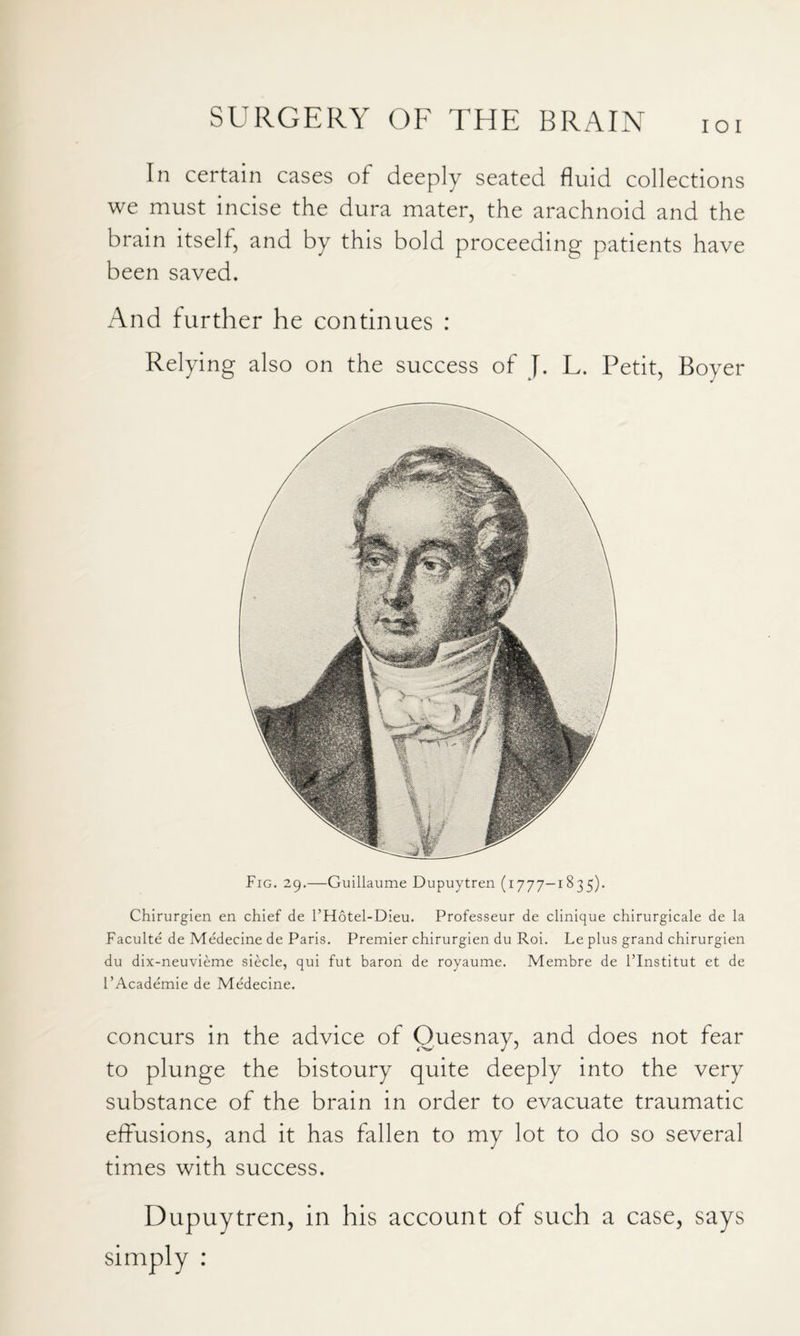 I o I In certain cases of deeply seated fluid collections we must incise the dura mater, the arachnoid and the brain itself, and by this bold proceeding patients have been saved. And further he continues : Relying also on the success of J. L. Petit, Boyer Fig. 29.—Guillaume Dupuytren (1777—1835). Chirurgien en chief de I’Hotel-Dieu. Professeur de clinique chirurgicale de la Faculte de Medecine de Paris. Premier chirurgien du Roi. Le plus grand chirurgien du dix-neuvieme siecle, qui fut baron de royaume. Membre de I’Institut et de I’Academie de Medecine. concurs in the advice of Ouesnay, and does not fear to plunge the bistoury quite deeply into the very substance of the brain in order to evacuate traumatic effusions, and it has fallen to my lot to do so several times with success. Dupuytren, in his account of such a case, says simply :