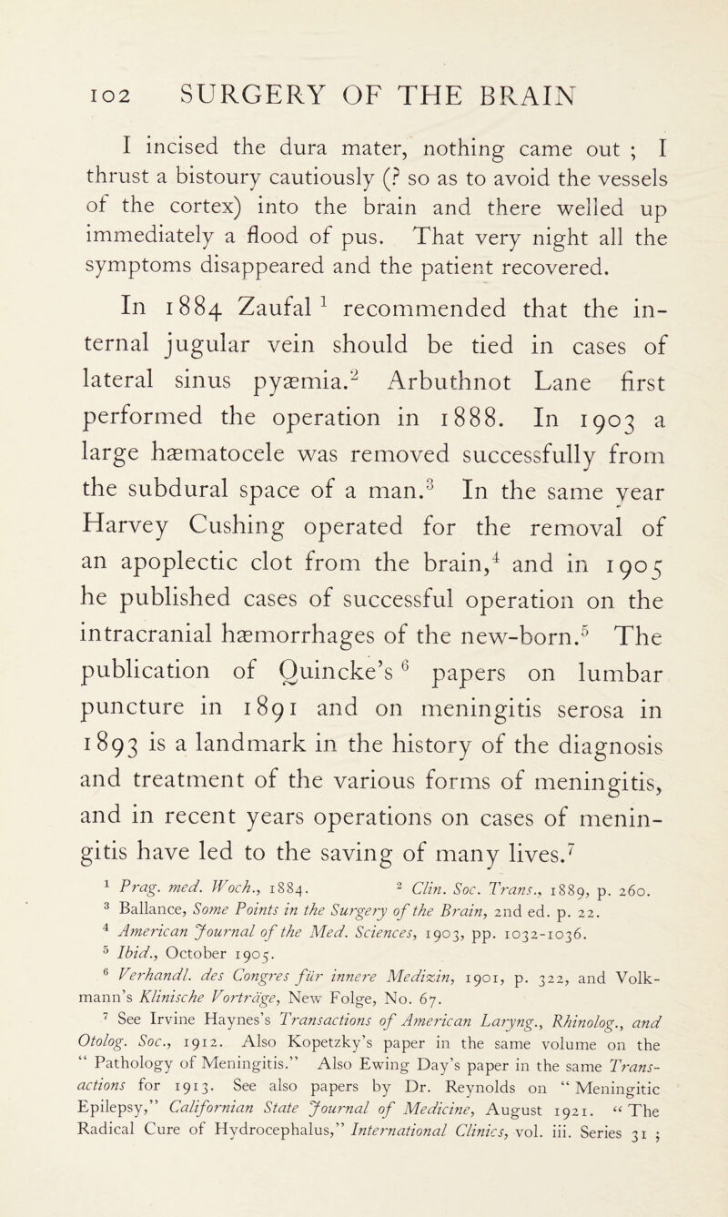 I incised the dura mater, nothing came out ; I thrust a bistoury cautiously (? so as to avoid the vessels of the cortex) into the brain and there welled up immediately a flood of pus. That very night all the symptoms disappeared and the patient recovered. In 1884 ZaufaU recommended that the in¬ ternal jugular vein should be tied in cases of lateral sinus pyaemia.^ Arbuthnot Lane first performed the operation in 1888. In 1903 a large hasmatocele w^as removed successfully from the subdural space of a man.^ In the same year Harvey Cushing operated for the removal of an apoplectic clot from the brain/ and in 1903 he published cases of successful operation on the intracranial haemorrhages of the nevc-born.^ The publication of Quincke’s ^ papers on lumbar puncture in 1891 and on meningitis serosa in 1893 ^ landmark in the history of the diagnosis and treatment of the various forms of meningitis, and in recent years operations on cases of menin¬ gitis have led to the saving of many lives.^ 1 Prag. med. Woch., 1884. 2 Trans., 1889, p. 260. 2 Ballance, Some Points in the Surgery of the Brain, 2nd ed. p. 22. American Journal of the Med. Sciences, 1903, pp. 1032-1036. ^ Ibid., October 1905. ® Verhandl. des Congres fiir innere Medizin, 1901, p. 322, and Volk- mann’s Klinische Vortrdge, New Folge, No. 67. ’ See Irvine Haynes’s Transactions of American Laryng., Rhinolog., and Otolog. Soc., 1912. Also Kopetzky’s paper in the same volume on the “ Pathology of Meningitis.” Also Ewing Day’s paper in the same Trans¬ actions for 1913. See also papers by Dr. Reynolds on “Meningitic Epilepsy,” Californian State Journal of Medicine, August 1921. ‘‘The Radical Cure of 'International Clinics, yo\. iii. Series 31 5