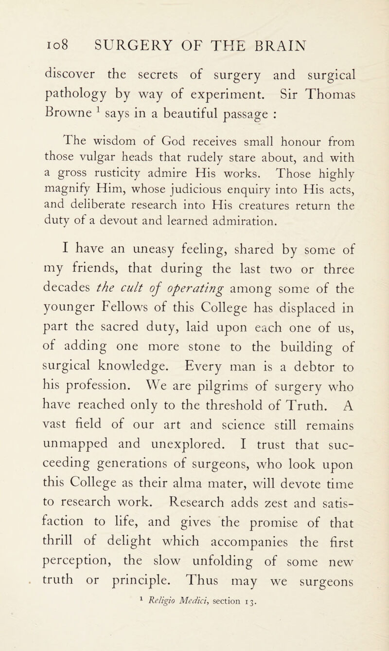 discover the secrets of surgery and surgical pathology by way of experiment. Sir Thomas Browne ^ says in a beautiful passage : The wisdom of God receives small honour from those vulgar heads that rudely stare about, and with a gross rusticity admire His works. Those highly magnify Him, whose judicious enquiry into His acts, and deliberate research into His creatures return the duty of a devout and learned admiration. I have an uneasy feeling, shared by somie of my friends, that during the last two or three decades the cult oj operating among some of the younger Fellows of this College has displaced in part the sacred duty, laid upon each one of us, of adding one more stone to the building of surgical knowledge. Every man is a debtor to his profession. We are pilgrims of surgery who have reached only to the threshold of Truth. A vast field of our art and science still remains unmapped and unexplored. I trust that suc¬ ceeding generations of surgeons, who look upon this College as their alma mater, will devote time to research work. Research adds zest and satis¬ faction to life, and gives the promise of that thrill of delight which accompanies the first perception, the slow unfolding of some new truth or principle. Thus may we surgeons