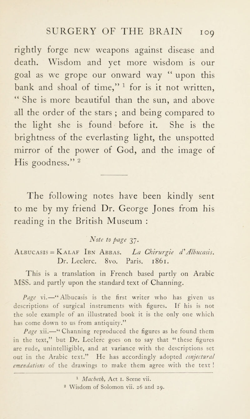 rightly forge new weapons against disease and death. Wisdom and yet more wisdom is our goal as we grope our onward way “ upon this bank and shoal of time/’ ^ for is it not written, “ She is more beautiful than the sun, and above all the order of the stars ; and being compared to the light she is found before it. She is the brightness of the everlasting light, the unspotted mirror of the power of God, and the image of His goodness.” The following notes have been kindly sent to me by my friend Dr. George Jones from his reading in the British Museum : Note to page 37. Albucasis = Kalaf Ibn Abbas. La Chirurgie d'Albucasis. Dr. Leclerc. 8vo. Paris. 1861. This is a translation in French based partly on Arabic MSS. and partly upon the standard text of Channing. Page vi.—“Albucasis is the first writer who has given us descriptions of surgical instruments with figures. If his is not the sole example of an illustrated book it is the only one which has come down to us from antiquity.” Page xii.—“ Channing reproduced the figures as he found them in the text,” but Dr. Leclerc goes on to say that “these figures are rude, unintelligible, and at variance with the descriptions set out in the Arabic text.” He has accordingly adopted conjectural emendations of the drawings to make them agree with the text ! ^ Macbeth, Act i. Scene vii. ^ Wisdom of Solomon vii. 26 and 29.