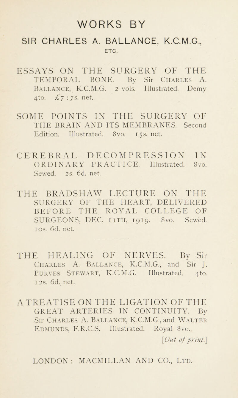 WORKS BY SIR CHARLES A. BALLANCE, K.C.M.G, ETC. ESSAYS ON THE SURGERY OE THE TEMPORAL BONE. By Sir Charles A. BallanCE, K.C.M.G. 2 vols. Illustrated. Demy 4to. : 7s. net. SOME POINTS IN THE SURGERY OF THE BRAIN AND ITS MEMBRANES. Second PMition. Illustrated. 8vo. 15s. net. CEREBRAL DECOMPRESSION IN ORDINARY PRACTICE. Illustrated. 8vo. Sewed. 2s. 6d. net. THE BRADSHAW LECTURE ON THE SURGERY OE THE HEART, DELIVERED BEEORE THE ROYAL COLLEGE OF SURGEONS, DEC. iith, 1919. 8vo. Sewed. I os. 6d. net. THE HEALING OF NERVES. By Sir Charles A. Ballance, K.C.M.G., and Sir J. PuRVES Stewart, K.C.M.G. Illustrated. 4to. I 2s. 6d. net. A TREATISE ON THE LIGATION OF THE GREAT ARTERIES IN CONTINUITY. By Sir Charles A. Ballance, K.C.M.G., and Walter Edmunds, ICR.C.S. Illustrated. Royal 8vo. YOut of print ^ LONDON: MACMILLAN AND CO., Ltd.