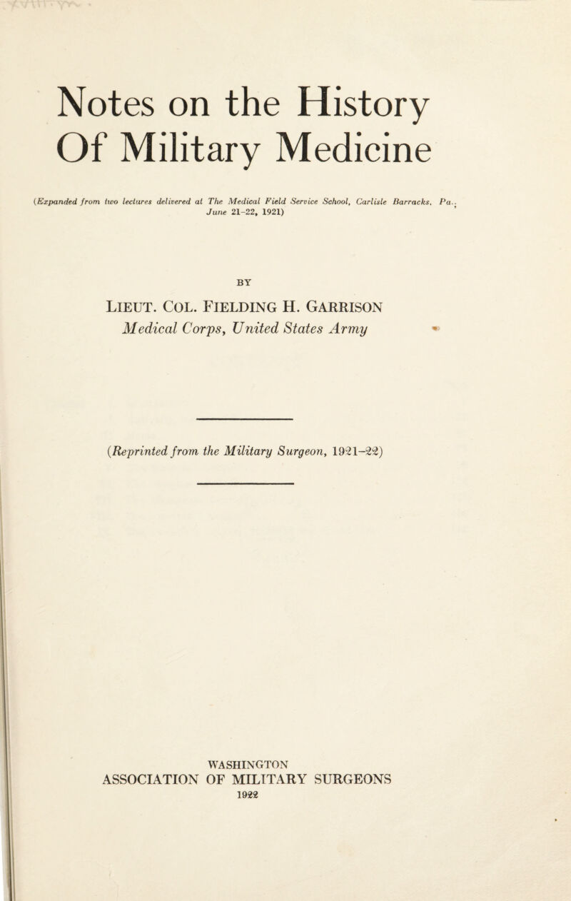 Notes on the History Of Military Medicine (Expanded from two lectures delivered at The Medical Field Service School, Carlisle Barracks, Pa. June 21-22, 1921) BY Lieut. Col. Fielding H. Garrison Medical Corps, United States Army (Reprinted from the Military Surgeon, 1921-22) WASHINGTON ASSOCIATION OF MILITARY SURGEONS 1922