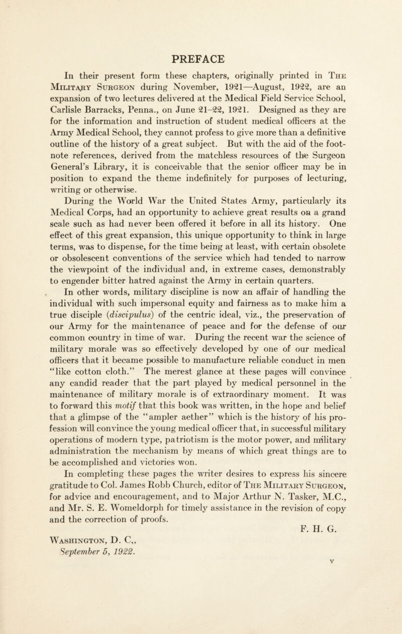 PREFACE In their present form these chapters, originally printed in The Military Surgeon during November, 1921—August, 1922, are an expansion of two lectures delivered at the Medical Field Service School, Carlisle Barracks, Penna., on June 21-22, 1921. Designed as they are for the information and instruction of student medical officers at the Army Medical School, they cannot profess to give more than a definitive outline of the history of a great subject. But with the aid of the foot¬ note references, derived from the matchless resources of the Surgeon General’s Library, it is conceivable that the senior officer may be in position to expand the theme indefinitely for purposes of lecturing, writing or otherwise. During the World War the United States Army, particularly its Medical Corps, had an opportunity to achieve great results on a grand scale such as had never been offered it before in all its history. One effect of this great expansion, this unique opportunity to think in large terms, was to dispense, for the time being at least, with certain obsolete or obsolescent conventions of the service which had tended to narrow the viewpoint of the individual and, in extreme cases, demonstrably to engender bitter hatred against the Army in certain quarters. In other words, military discipline is now an affair of handling the individual with such impersonal equity and fairness as to make him a true disciple (discipulus) of the centric ideal, viz., the preservation of our Army for the maintenance of peace and for the defense of our common country in time of war. During the recent war the science of military morale was so effectively developed by one of our medical officers that it became possible to manufacture reliable conduct in men “like cotton cloth.” The merest glance at these pages will convince any candid reader that the part played by medical personnel in the maintenance of military morale is of extraordinary moment. It was to forward this motif that this book was written, in the hope and belief that a glimpse of the “ampler aether” which is the history of his pro¬ fession will convince the young medical officer that, in successful military operations of modern type, patriotism is the motor power, and military administration the mechanism by means of which great things are to be accomplished and victories won. In completing these pages the writer desires to express his sincere gratitude to Col. James Robb Church, editor of The Military Surgeon, for advice and encouragement, and to Major Arthur N. Tasker, M.C., and Mr. S. E. Womeldorph for timely assistance in the revision of copy and the correction of proofs. F. H. G. Washington, D. C., September 5, 1922.