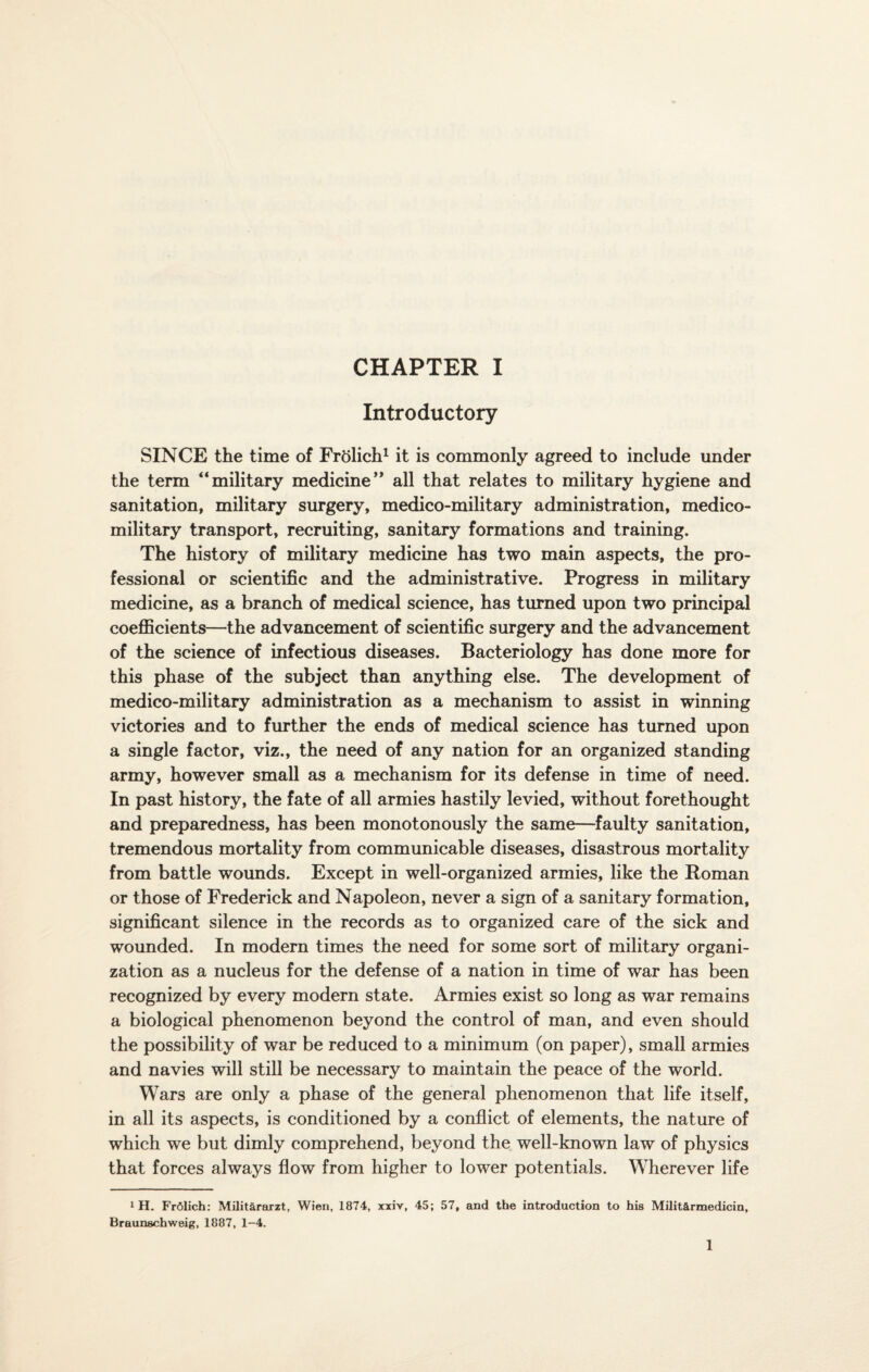 Introductory SINCE the time of Frtilich1 it is commonly agreed to include under the term “military medicine** all that relates to military hygiene and sanitation, military surgery, medico-military administration, medico- military transport, recruiting, sanitary formations and training. The history of military medicine has two main aspects, the pro¬ fessional or scientific and the administrative. Progress in military medicine, as a branch of medical science, has turned upon two principal coefficients—the advancement of scientific surgery and the advancement of the science of infectious diseases. Bacteriology has done more for this phase of the subject than anything else. The development of medico-military administration as a mechanism to assist in winning victories and to further the ends of medical science has turned upon a single factor, viz., the need of any nation for an organized standing army, however small as a mechanism for its defense in time of need. In past history, the fate of all armies hastily levied, without forethought and preparedness, has been monotonously the same—faulty sanitation, tremendous mortality from communicable diseases, disastrous mortality from battle wounds. Except in well-organized armies, like the Roman or those of Frederick and Napoleon, never a sign of a sanitary formation, significant silence in the records as to organized care of the sick and wounded. In modern times the need for some sort of military organi¬ zation as a nucleus for the defense of a nation in time of war has been recognized by every modern state. Armies exist so long as war remains a biological phenomenon beyond the control of man, and even should the possibility of war be reduced to a minimum (on paper), small armies and navies will still be necessary to maintain the peace of the world. Wars are only a phase of the general phenomenon that life itself, in all its aspects, is conditioned by a conflict of elements, the nature of which we but dimly comprehend, beyond the well-known law of physics that forces always flow from higher to lower potentials. Wherever life 1 H. FrSlich: Milit&rarzt, Wien, 1874, xxiv, 45; 57, and the introduction to his Milit&rmedicin, Braunschweig, 1887, 1-4. 1