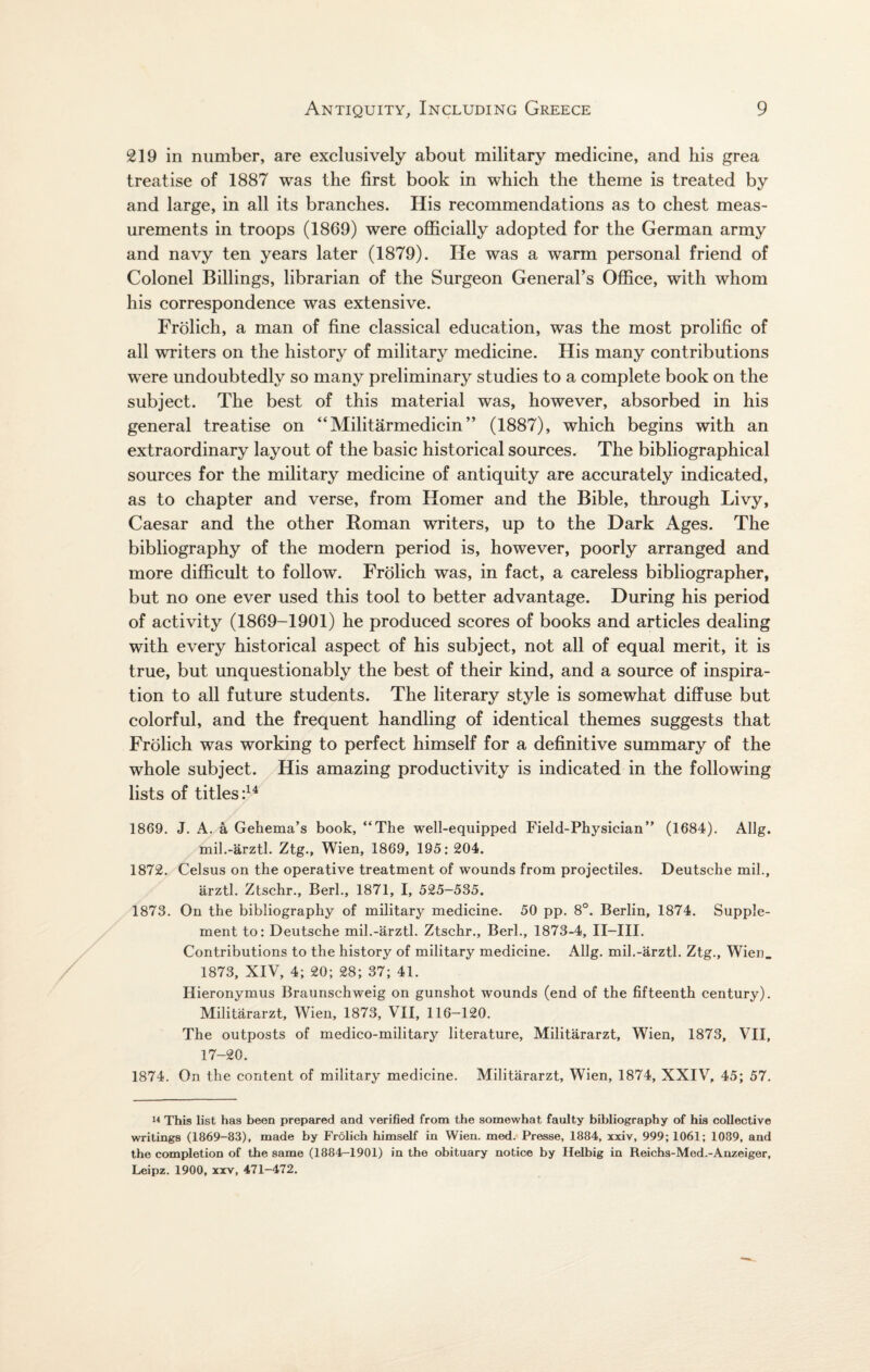 219 in number, are exclusively about military medicine, and his grea treatise of 1887 was the first book in which the theme is treated by and large, in all its branches. His recommendations as to chest meas¬ urements in troops (1869) were officially adopted for the German army and navy ten years later (1879). He was a warm personal friend of Colonel Billings, librarian of the Surgeon General’s Office, with whom his correspondence was extensive. Frolich, a man of fine classical education, was the most prolific of all writers on the history of military medicine. His many contributions were undoubtedly so many preliminary studies to a complete book on the subject. The best of this material was, however, absorbed in his general treatise on “Militarmedicin” (1887), which begins with an extraordinary layout of the basic historical sources. The bibliographical sources for the military medicine of antiquity are accurately indicated, as to chapter and verse, from Homer and the Bible, through Livy, Caesar and the other Homan writers, up to the Dark Ages. The bibliography of the modern period is, however, poorly arranged and more difficult to follow. Frolich was, in fact, a careless bibliographer, but no one ever used this tool to better advantage. During his period of activity (1869-1901) he produced scores of books and articles dealing with every historical aspect of his subject, not all of equal merit, it is true, but unquestionably the best of their kind, and a source of inspira¬ tion to all future students. The literary style is somewhat diffuse but colorful, and the frequent handling of identical themes suggests that Frolich was working to perfect himself for a definitive summary of the whole subject. His amazing productivity is indicated in the following lists of titles:14 1869. J. A. a Gehema’s book, “The well-equipped Field-Physician” (1684). Allg. mil.-arztl. Ztg., Wien, 1869, 195: 204. 1872. Celsus on the operative treatment of wounds from projectiles. Deutsche mil., arztl. Ztschr., Berk, 1871, I, 525-535. 1873. On the bibliography of military medicine. 50 pp. 8°. Berlin, 1874. Supple¬ ment to: Deutsche mil.-arztl. Ztschr., Berk, 1873-4, II—III. Contributions to the history of military medicine. Allg. mil.-arztl. Ztg., Wien. 1873, XIV, 4; 20; 28; 37; 41. Hieronymus Braunschweig on gunshot wounds (end of the fifteenth century). Militararzt, Wien, 1873, VII, 116-120. The outposts of medico-military literature, Militararzt, Wien, 1873, VII, 17-20. 1874. On the content of military medicine. Militararzt, Wien, 1874, XXIV, 45; 57. 14 This list has been prepared and verified from the somewhat faulty bibliography of his collective writings (1869-83), made by Frolich himself in Wien. med. Presse, 1884, xxiv, 999; 1061; 1089, and the completion of the same (1884-1901) in the obituary notice by Helbig in Reichs-Med.-Anzeiger, Leipz. 1900, xxv, 471-472.