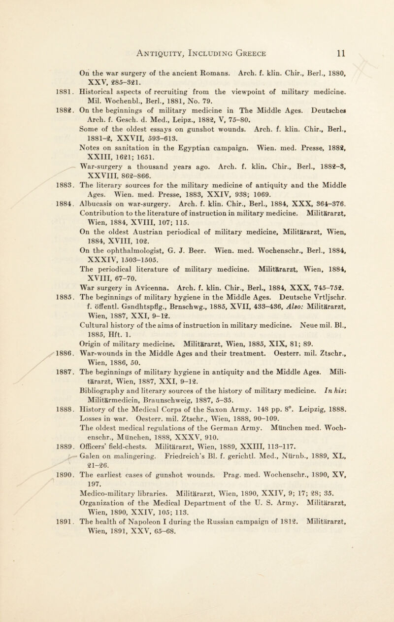 On the war surgery of the ancient Romans. Arch. f. klin. Chir., Berk, 1880, XXV, 285-321. 1881. Historical aspects of recruiting from the viewpoint of military medicine. Mil. Wochenbl., Berl., 1881, No. 79. 1882. On the beginnings of military medicine in The Middle Ages. Deutsches Arch. f. Gesch. d. Med., Leipz., 1882, V, 75-80. Some of the oldest essays on gunshot wounds. Arch. f. klin. Chir., Berk, 1881-2, XXVII, 593-613. Notes on sanitation in the Egyptian campaign. Wien. med. Presse, 1882, XXIII, 1621; 1651. War-surgery a thousand years ago. Arch. f. klin. Chir., Berk, 1882-3, XXVIII, 862-866. 1883. The literary sources for the military medicine of antiquity and the Middle Ages. Wien. med. Presse, 1883, XXIV, 938; 1069. 1884. Albucasis on war-surgery. Arch. f. klin. Chir., Berk, 1884, XXX, 364-376. Contribution to the literature of instruction in military medicine. Militararzt, Wien, 1884, XVIII, 107; 115. On the oldest Austrian periodical of military medicine, Militararzt, Wien, 1884, XVIII, 102. On the ophthalmologist, G. J. Beer. Wien. med. Wochenschr., Berk, 1884, XXXIV, 1503-1505. The periodical literature of military medicine. Militararzt, Wien, 1884, XVIII, 67-70. War surgery in Avicenna. Arch. f. klin. Chir., Berk, 1884, XXX, 745-752. 1885. The beginnings of military hygiene in the Middle Ages. Deutsche Vrtljschr. f. offentl. Gsndhtspflg., Brnschwg., 1885, XVII, 433-436, Also: Militararzt, Wien, 1887, XXI, 9-12. Cultural history of the aims of instruction in military medicine. Neue mil. Bh, 1885, Hft. 1. Origin of military medicine. Militararzt, Wien, 1885, XIX, 81; 89. 1886. War-wounds in the Middle Ages and their treatment. Oesterr. mil. Ztschr., Wien, 1886, 50. 1887. The beginnings of military hygiene in antiquity and the Middle Ages. Mili¬ tararzt, Wien, 1887, XXI, 9-12. Bibliography and literary sources of the history of military medicine. In his: Militarmedicin, Braunschweig, 1887, 5-35. 1888. History of the Medical Corps of the Saxon Army. 148 pp. 8°. Leipzig, 1888. Losses in war. Oesterr. mil. Ztschr., Wien, 1888, 90—109. The oldest medical regulations of the German Army. Mtinchen med. Woch¬ enschr., Miinchen, 1888, XXXV, 910. 1889. Officers’ field-chests. Militararzt, Wien, 1889, XXIII, 113-117. Galen on malingering. Friedreich’s Bh f. gerichtl. Med., Ntirnb., 1889, XL, 21-26. 1890. The earliest cases of gunshot wounds. Prag. med. Wochenschr., 1890, XV, 197. Medico-military libraries. Militararzt, Wien, 1890, XXIV, 9; 17; 28; 35. Organization of the Medical Department of the U. S. Army. Militararzt, Wien, 1890, XXIV, 105; 113. 1891. The health of Napoleon I during the Russian campaign of 1812. Militararzt, Wien, 1891, XXV, 65-68.