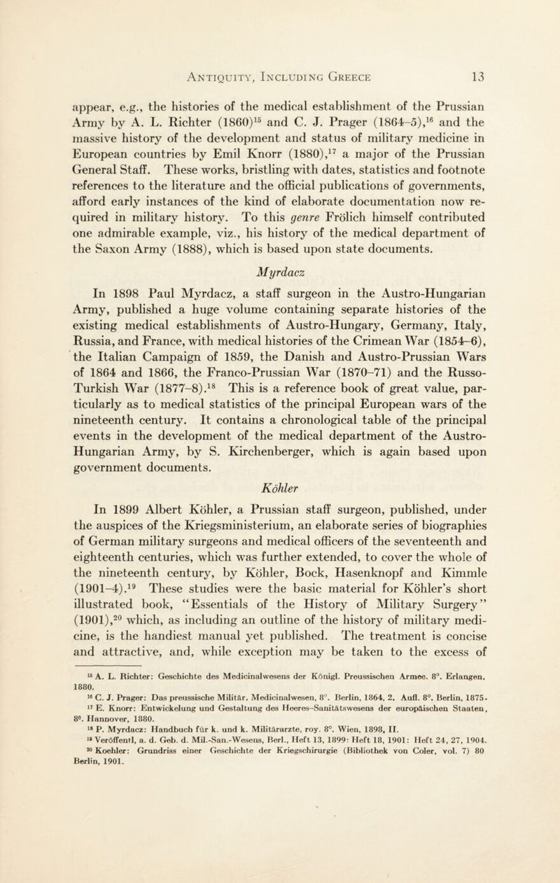 appear, e.g., the histories of the medical establishment of the Prussian Army by A. L. Richter (I860)15 and C. J. Prager (1864-5),16 and the massive history of the development and status of military medicine in European countries by Emil Knorr (1880),17 a major of the Prussian General Staff. These works, bristling with dates, statistics and footnote references to the literature and the official publications of governments, afford early instances of the kind of elaborate documentation now re¬ quired in military history. To this genre Frolich himself contributed one admirable example, viz., his history of the medical department of the Saxon Army (1888), which is based upon state documents. Myrdacz In 1898 Paul Myrdacz, a staff surgeon in the Austro-Hungarian Army, published a huge volume containing separate histories of the existing medical establishments of Austro-Hungary, Germany, Italy, Russia, and France, with medical histories of the Crimean War (1854-6), the Italian Campaign of 1859, the Danish and Austro-Prussian Wars of 1864 and 1866, the Franco-Prussian War (1870-71) and the Russo- Turkish War (1877-8).18 This is a reference book of great value, par¬ ticularly as to medical statistics of the principal European wars of the nineteenth century. It contains a chronological table of the principal events in the development of the medical department of the Austro- Hungarian Army, by S. Kirchenberger, which is again based upon government documents. Kohler In 1899 Albert Kohler, a Prussian staff surgeon, published, under the auspices of the Kriegsministerium, an elaborate series of biographies of German military surgeons and medical officers of the seventeenth and eighteenth centuries, which was further extended, to cover the whole of the nineteenth century, by Kohler, Bock, Hasenknopf and Kimmle (1901-4).19 These studies were the basic material for Kohler’s short illustrated book, “Essentials of the History of Military Surgery” (1901),20 which, as including an outline of the history of military medi¬ cine, is the handiest manual yet published. The treatment is concise and attractive, and, while exception may be taken to the excess of 18 A. L. Richter: Geschichte des Medicinalwesens der Konigl. Preussischen Armee. 8°. Erlangen, 1880. 16 C. J. Prager: Das preussische Militar. Medicinalwesen, 8°. Berlin, 1864, 2. Aufl. 8°. Berlin, 1875. 17 E. Knorr: Entwickelung und Gestaltung des Heeres-Sanit&tswesens der europ&ischen Staaten, 8°. Hannover, 1880. 18 P. Myrdacz: Handbuch fur k. und k. Militararzte, roy. 8°. Wien, 1898, II. 18 Veroffentl, a. d. Geb. d. Mil.-San.-Wesens, Berk, Heft 13, 1899: Heft 18, 1901: Heft 24, 27, 1904. 20 Koehler: Grundriss einer Geschichte der Kriegschirurgie (Bibliothek von Coler, vol. 7) 80 Berlin, 1901.